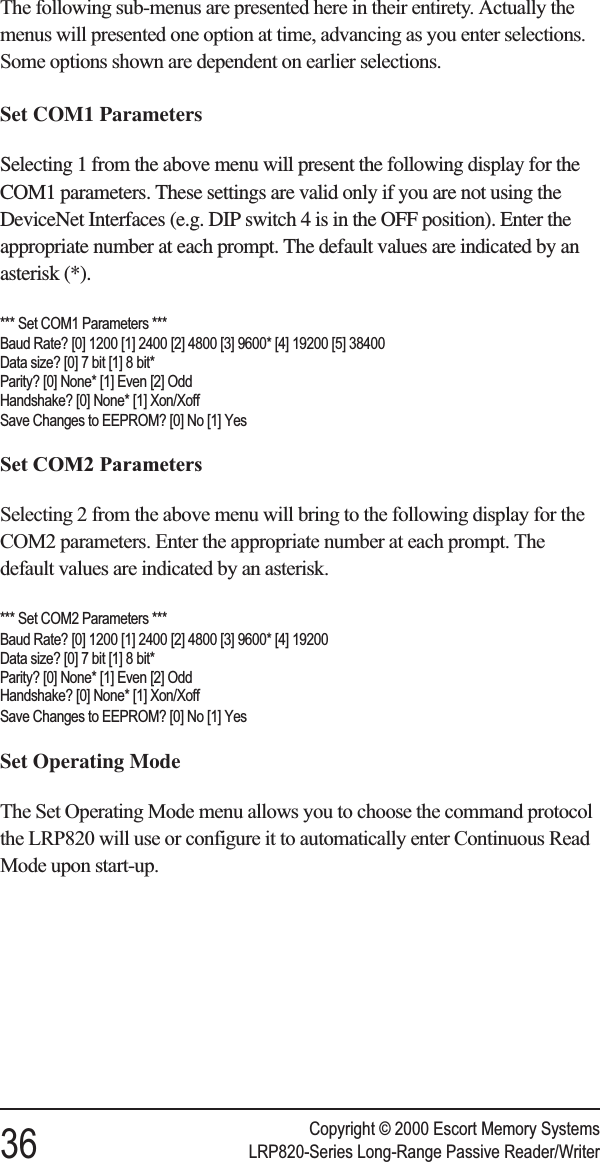 The following sub-menus are presented here in their entirety. Actually themenus will presented one option at time, advancing as you enter selections.Some options shown are dependent on earlier selections.Set COM1 ParametersSelecting 1 from the above menu will present the following display for theCOM1 parameters. These settings are valid only if you are not using theDeviceNet Interfaces (e.g. DIP switch 4 is in the OFF position). Enter theappropriate number at each prompt. The default values are indicated by anasterisk (*).*** Set COM1 Parameters ***Baud Rate? [0] 1200 [1] 2400 [2] 4800 [3] 9600* [4] 19200 [5] 38400Data size? [0] 7 bit [1] 8 bit*Parity? [0] None* [1] Even [2] OddHandshake? [0] None* [1] Xon/XoffSave Changes to EEPROM? [0] No [1] YesSet COM2 ParametersSelecting 2 from the above menu will bring to the following display for theCOM2 parameters. Enter the appropriate number at each prompt. Thedefault values are indicated by an asterisk.*** Set COM2 Parameters ***Baud Rate? [0] 1200 [1] 2400 [2] 4800 [3] 9600* [4] 19200Data size? [0] 7 bit [1] 8 bit*Parity? [0] None* [1] Even [2] OddHandshake? [0] None* [1] Xon/XoffSave Changes to EEPROM? [0] No [1] YesSet Operating ModeThe Set Operating Mode menu allows you to choose the command protocolthe LRP820 will use or configure it to automatically enter Continuous ReadMode upon start-up.Copyright © 2000 Escort Memory Systems36 LRP820-Series Long-Range Passive Reader/Writer