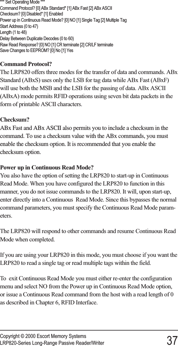 *** Set Operating Mode ***Command Protocol? [0] ABx Standard* [1] ABx Fast [2] ABx ASCIIChecksum? [0] Disabled* [1] EnabledPower up in Continuous Read Mode? [0] NO [1] Single Tag [2] Multiple TagStart Address (0 to 47)Length (1 to 48)Delay Between Duplicate Decodes (0 to 60)Raw Read Response? [0] NO [1] CR terminate [2] CR/LF terminateSave Changes to EEPROM? [0] No [1] YesCommand Protocol?The LRP820 offers three modes for the transfer of data and commands. ABxStandard (ABxS) uses only the LSB for tag data while ABx Fast (ABxF)will use both the MSB and the LSB for the passing of data. ABx ASCII(ABxA) mode permits RFID operations using seven bit data packets in theform of printable ASCII characters.Checksum?ABx Fast and ABx ASCII also permits you to include a checksum in thecommand. To use a checksum value with the ABx commands, you mustenable the checksum option. It is recommended that you enable thechecksum option.Power up in Continuous Read Mode?You also have the option of setting the LRP820 to start-up in ContinuousRead Mode. When you have configured the LRP820 to function in thismanner, you do not issue commands to the LRP820. It will, upon start-up,enter directly into a Continuous Read Mode. Since this bypasses the normalcommand parameters, you must specify the Continuous Read Mode param-eters.The LRP820 will respond to other commands and resume Continuous ReadMode when completed.If you are using your LRP820 in this mode, you must choose if you want theLRP820 to read a single tag or read multiple tags within the field.To exit Continuous Read Mode you must either re-enter the configurationmenu and select NO from the Power up in Continuous Read Mode option,or issue a Continuous Read command from the host with a read length of 0as described in Chapter 6, RFID Interface.Copyright © 2000 Escort Memory SystemsLRP820-Series Long-Range Passive Reader/Writer 37