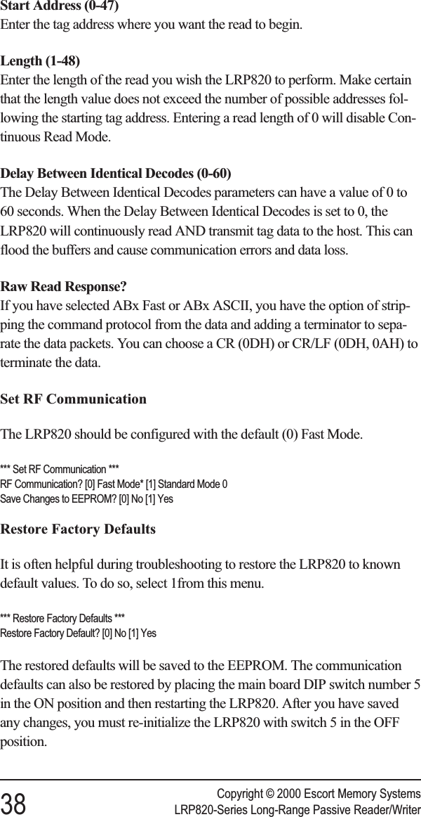 Start Address (0-47)Enter the tag address where you want the read to begin.Length (1-48)Enter the length of the read you wish the LRP820 to perform. Make certainthat the length value does not exceed the number of possible addresses fol-lowing the starting tag address. Entering a read length of 0 will disable Con-tinuous Read Mode.Delay Between Identical Decodes (0-60)The Delay Between Identical Decodes parameters can have a value of 0 to60 seconds. When the Delay Between Identical Decodes is set to 0, theLRP820 will continuously read AND transmit tag data to the host. This canflood the buffers and cause communication errors and data loss.Raw Read Response?If you have selected ABx Fast or ABx ASCII, you have the option of strip-ping the command protocol from the data and adding a terminator to sepa-rate the data packets. You can choose a CR (0DH) or CR/LF (0DH, 0AH) toterminate the data.Set RF CommunicationThe LRP820 should be configured with the default (0) Fast Mode.*** Set RF Communication ***RF Communication? [0] Fast Mode* [1] Standard Mode 0Save Changes to EEPROM? [0] No [1] YesRestore Factory DefaultsIt is often helpful during troubleshooting to restore the LRP820 to knowndefault values. To do so, select 1from this menu.*** Restore Factory Defaults ***Restore Factory Default? [0] No [1] YesThe restored defaults will be saved to the EEPROM. The communicationdefaults can also be restored by placing the main board DIP switch number 5in the ON position and then restarting the LRP820. After you have savedany changes, you must re-initialize the LRP820 with switch 5 in the OFFposition.Copyright © 2000 Escort Memory Systems38 LRP820-Series Long-Range Passive Reader/Writer