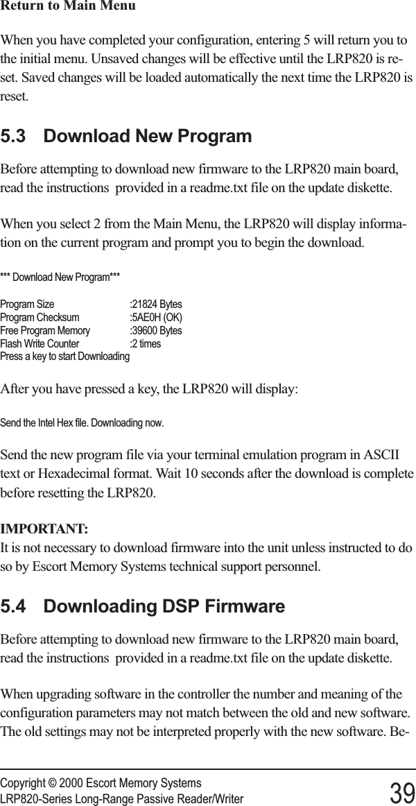 Return to Main MenuWhen you have completed your configuration, entering 5 will return you tothe initial menu. Unsaved changes will be effective until the LRP820 is re-set. Saved changes will be loaded automatically the next time the LRP820 isreset.5.3 Download New ProgramBefore attempting to download new firmware to the LRP820 main board,read the instructions provided in a readme.txt file on the update diskette.When you select 2 from the Main Menu, the LRP820 will display informa-tion on the current program and prompt you to begin the download.*** Download New Program***Program Size :21824 BytesProgram Checksum :5AE0H (OK)Free Program Memory :39600 BytesFlash Write Counter :2 timesPress a key to start DownloadingAfter you have pressed a key, the LRP820 will display:Send the Intel Hex file. Downloading now.Send the new program file via your terminal emulation program in ASCIItext or Hexadecimal format. Wait 10 seconds after the download is completebefore resetting the LRP820.IMPORTANT:It is not necessary to download firmware into the unit unless instructed to doso by Escort Memory Systems technical support personnel.5.4 Downloading DSP FirmwareBefore attempting to download new firmware to the LRP820 main board,read the instructions provided in a readme.txt file on the update diskette.When upgrading software in the controller the number and meaning of theconfiguration parameters may not match between the old and new software.The old settings may not be interpreted properly with the new software. Be-Copyright © 2000 Escort Memory SystemsLRP820-Series Long-Range Passive Reader/Writer 39