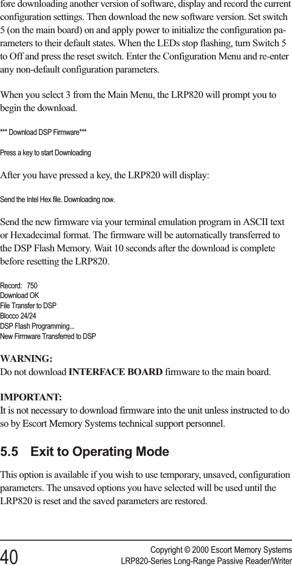 fore downloading another version of software, display and record the currentconfiguration settings. Then download the new software version. Set switch5 (on the main board) on and apply power to initialize the configuration pa-rameters to their default states. When the LEDs stop flashing, turn Switch 5to Off and press the reset switch. Enter the Configuration Menu and re-enterany non-default configuration parameters.When you select 3 from the Main Menu, the LRP820 will prompt you tobegin the download.*** Download DSP Firmware***Press a key to start DownloadingAfter you have pressed a key, the LRP820 will display:Send the Intel Hex file. Downloading now.Send the new firmware via your terminal emulation program in ASCII textor Hexadecimal format. The firmware will be automatically transferred tothe DSP Flash Memory. Wait 10 seconds after the download is completebefore resetting the LRP820.Record: 750Download OKFile Transfer to DSPBlocco 24/24DSP Flash Programming...New Firmware Transferred to DSPWARNING:Do not download INTERFACE BOARD firmware to the main board.IMPORTANT:It is not necessary to download firmware into the unit unless instructed to doso by Escort Memory Systems technical support personnel.5.5 Exit to Operating ModeThis option is available if you wish to use temporary, unsaved, configurationparameters. The unsaved options you have selected will be used until theLRP820 is reset and the saved parameters are restored.Copyright © 2000 Escort Memory Systems40 LRP820-Series Long-Range Passive Reader/Writer