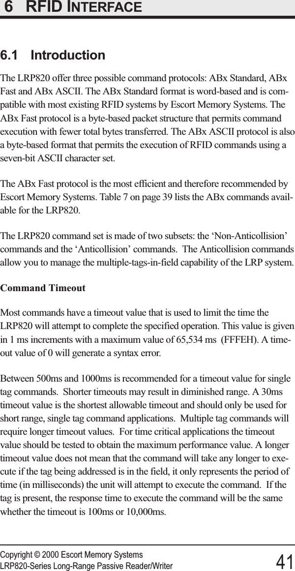 6RFID INTERFACE6.1 IntroductionThe LRP820 offer three possible command protocols: ABx Standard, ABxFast and ABx ASCII. The ABx Standard format is word-based and is com-patible with most existing RFID systems by Escort Memory Systems. TheABx Fast protocol is a byte-based packet structure that permits commandexecution with fewer total bytes transferred. The ABx ASCII protocol is alsoa byte-based format that permits the execution of RFID commands using aseven-bit ASCII character set.The ABx Fast protocol is the most efficient and therefore recommended byEscort Memory Systems. Table 7 on page 39 lists the ABx commands avail-able for the LRP820.The LRP820 command set is made of two subsets: the ‘Non-Anticollision’commands and the ‘Anticollision’ commands. The Anticollision commandsallow you to manage the multiple-tags-in-field capability of the LRP system.Command TimeoutMost commands have a timeout value that is used to limit the time theLRP820 will attempt to complete the specified operation. This value is givenin 1 ms increments with a maximum value of 65,534 ms (FFFEH). A time-out value of 0 will generate a syntax error.Between 500ms and 1000ms is recommended for a timeout value for singletag commands. Shorter timeouts may result in diminished range. A 30mstimeout value is the shortest allowable timeout and should only be used forshort range, single tag command applications. Multiple tag commands willrequire longer timeout values. For time critical applications the timeoutvalue should be tested to obtain the maximum performance value. A longertimeout value does not mean that the command will take any longer to exe-cute if the tag being addressed is in the field, it only represents the period oftime (in milliseconds) the unit will attempt to execute the command. If thetag is present, the response time to execute the command will be the samewhether the timeout is 100ms or 10,000ms.Copyright © 2000 Escort Memory SystemsLRP820-Series Long-Range Passive Reader/Writer 41