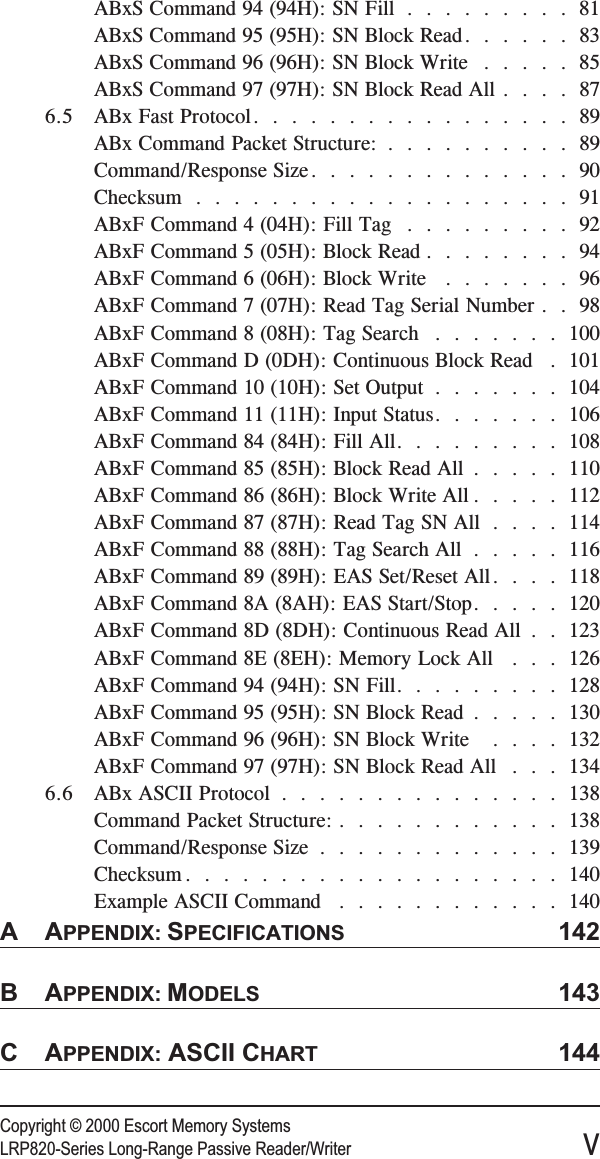 Copyright © 2000 Escort Memory SystemsLRP820-Series Long-Range Passive Reader/Writer vABxS Command 94 (94H): SN Fill .........81ABxS Command 95 (95H): SN Block Read......83ABxS Command 96 (96H): SN Block Write .....85ABxS Command 97 (97H): SN Block Read All ....876.5 ABx Fast Protocol.................89ABx Command Packet Structure: ..........89Command/Response Size..............90Checksum ....................91ABxF Command 4 (04H): Fill Tag .........92ABxF Command 5 (05H): Block Read ........94ABxF Command 6 (06H): Block Write .......96ABxF Command 7 (07H): Read Tag Serial Number . . 98ABxF Command 8 (08H): Tag Search .......100ABxF Command D (0DH): Continuous Block Read . 101ABxF Command 10 (10H): Set Output .......104ABxF Command 11 (11H): Input Status.......106ABxF Command 84 (84H): Fill All.........108ABxF Command 85 (85H): Block Read All .....110ABxF Command 86 (86H): Block Write All .....112ABxF Command 87 (87H): Read Tag SN All ....114ABxF Command 88 (88H): Tag Search All .....116ABxF Command 89 (89H): EAS Set/Reset All....118ABxF Command 8A (8AH): EAS Start/Stop.....120ABxF Command 8D (8DH): Continuous Read All . . 123ABxF Command 8E (8EH): Memory Lock All . . . 126ABxF Command 94 (94H): SN Fill.........128ABxF Command 95 (95H): SN Block Read .....130ABxF Command 96 (96H): SN Block Write ....132ABxF Command 97 (97H): SN Block Read All . . . 1346.6 ABx ASCII Protocol ...............138Command Packet Structure: ............138Command/Response Size .............139Checksum ....................140Example ASCII Command ............140AAPPENDIX: SPECIFICATIONS 142BAPPENDIX: MODELS 143CAPPENDIX: ASCII CHART 144