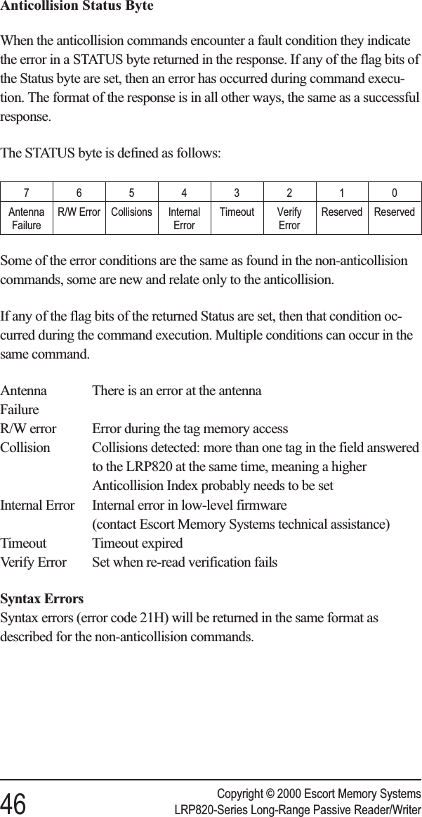 Anticollision Status ByteWhen the anticollision commands encounter a fault condition they indicatethe error in a STATUS byte returned in the response. If any of the flag bits ofthe Status byte are set, then an error has occurred during command execu-tion. The format of the response is in all other ways, the same as a successfulresponse.The STATUS byte is defined as follows:76543210AntennaFailureR/W Error Collisions InternalErrorTimeout VerifyErrorReserved ReservedSome of the error conditions are the same as found in the non-anticollisioncommands, some are new and relate only to the anticollision.If any of the flag bits of the returned Status are set, then that condition oc-curred during the command execution. Multiple conditions can occur in thesame command.Antenna There is an error at the antennaFailureR/W error Error during the tag memory accessCollision Collisions detected: more than one tag in the field answeredto the LRP820 at the same time, meaning a higherAnticollision Index probably needs to be setInternal Error Internal error in low-level firmware(contact Escort Memory Systems technical assistance)Timeout Timeout expiredVerify Error Set when re-read verification failsSyntax ErrorsSyntax errors (error code 21H) will be returned in the same format asdescribed for the non-anticollision commands.Copyright © 2000 Escort Memory Systems46 LRP820-Series Long-Range Passive Reader/Writer