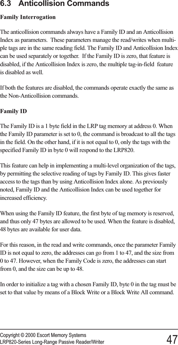 6.3 Anticollision CommandsFamily InterrogationThe anticollision commands always have a Family ID and an AnticollisionIndex as parameters. These parameters manage the read/writes when multi-ple tags are in the same reading field. The Family ID and Anticollision Indexcan be used separately or together. If the Family ID is zero, that feature isdisabled, if the Anticollision Index is zero, the multiple tag-in-field featureis disabled as well.If both the features are disabled, the commands operate exactly the same asthe Non-Anticollision commands.Family IDThe Family ID is a 1 byte field in the LRP tag memory at address 0. Whenthe Family ID parameter is set to 0, the command is broadcast to all the tagsin the field. On the other hand, if it is not equal to 0, only the tags with thespecified Family ID in byte 0 will respond to the LRP820.This feature can help in implementing a multi-level organization of the tags,by permitting the selective reading of tags by Family ID. This gives fasteraccess to the tags than by using Anticollision Index alone. As previouslynoted, Family ID and the Anticollision Index can be used together forincreased efficiency.When using the Family ID feature, the first byte of tag memory is reserved,and thus only 47 bytes are allowed to be used. When the feature is disabled,48 bytes are available for user data.For this reason, in the read and write commands, once the parameter FamilyID is not equal to zero, the addresses can go from 1 to 47, and the size from0 to 47. However, when the Family Code is zero, the addresses can startfrom 0, and the size can be up to 48.In order to initialize a tag with a chosen Family ID, byte 0 in the tag must beset to that value by means of a Block Write or a Block Write All command.Copyright © 2000 Escort Memory SystemsLRP820-Series Long-Range Passive Reader/Writer 47