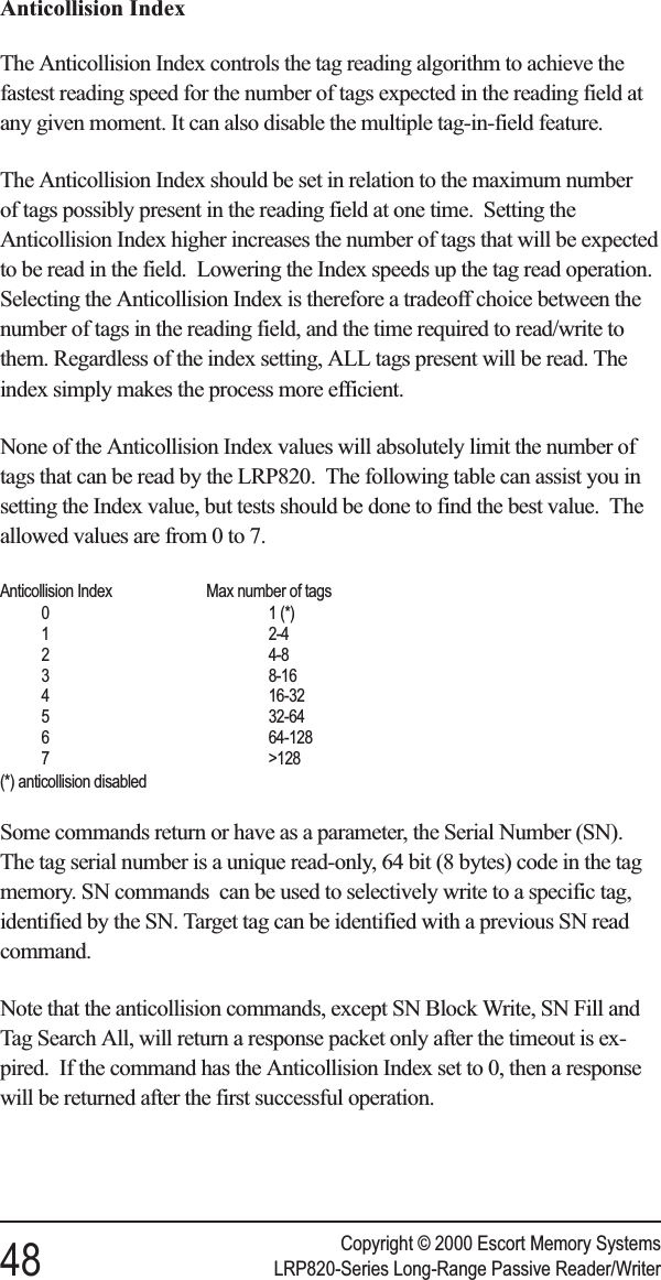 Anticollision IndexThe Anticollision Index controls the tag reading algorithm to achieve thefastest reading speed for the number of tags expected in the reading field atany given moment. It can also disable the multiple tag-in-field feature.The Anticollision Index should be set in relation to the maximum numberof tags possibly present in the reading field at one time. Setting theAnticollision Index higher increases the number of tags that will be expectedto be read in the field. Lowering the Index speeds up the tag read operation.Selecting the Anticollision Index is therefore a tradeoff choice between thenumber of tags in the reading field, and the time required to read/write tothem. Regardless of the index setting, ALL tags present will be read. Theindex simply makes the process more efficient.None of the Anticollision Index values will absolutely limit the number oftags that can be read by the LRP820. The following table can assist you insetting the Index value, but tests should be done to find the best value. Theallowed values are from 0 to 7.Anticollision Index Max number of tags0 1 (*)1 2-42 4-83 8-164 16-325 32-646 64-1287 &gt;128(*) anticollision disabledSome commands return or have as a parameter, the Serial Number (SN).The tag serial number is a unique read-only, 64 bit (8 bytes) code in the tagmemory. SN commands can be used to selectively write to a specific tag,identified by the SN. Target tag can be identified with a previous SN readcommand.Note that the anticollision commands, except SN Block Write, SN Fill andTag Search All, will return a response packet only after the timeout is ex-pired. If the command has the Anticollision Index set to 0, then a responsewill be returned after the first successful operation.Copyright © 2000 Escort Memory Systems48 LRP820-Series Long-Range Passive Reader/Writer