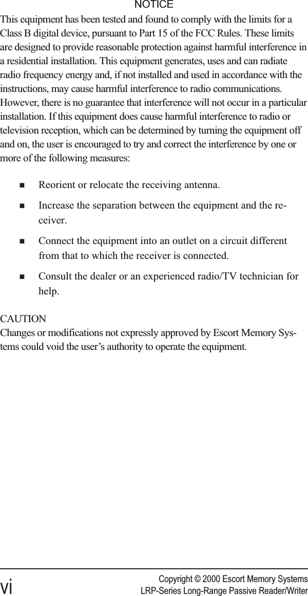 Copyright © 2000 Escort Memory Systemsvi LRP-Series Long-Range Passive Reader/WriterNOTICEThis equipment has been tested and found to comply with the limits for aClass B digital device, pursuant to Part 15 of the FCC Rules. These limitsare designed to provide reasonable protection against harmful interference ina residential installation. This equipment generates, uses and can radiateradio frequency energy and, if not installed and used in accordance with theinstructions, may cause harmful interference to radio communications.However, there is no guarantee that interference will not occur in a particularinstallation. If this equipment does cause harmful interference to radio ortelevision reception, which can be determined by turning the equipment offand on, the user is encouraged to try and correct the interference by one ormore of the following measures:nReorient or relocate the receiving antenna.nIncrease the separation between the equipment and the re-ceiver.nConnect the equipment into an outlet on a circuit differentfrom that to which the receiver is connected.nConsult the dealer or an experienced radio/TV technician forhelp.CAUTIONChanges or modifications not expressly approved by Escort Memory Sys-tems could void the user’s authority to operate the equipment.