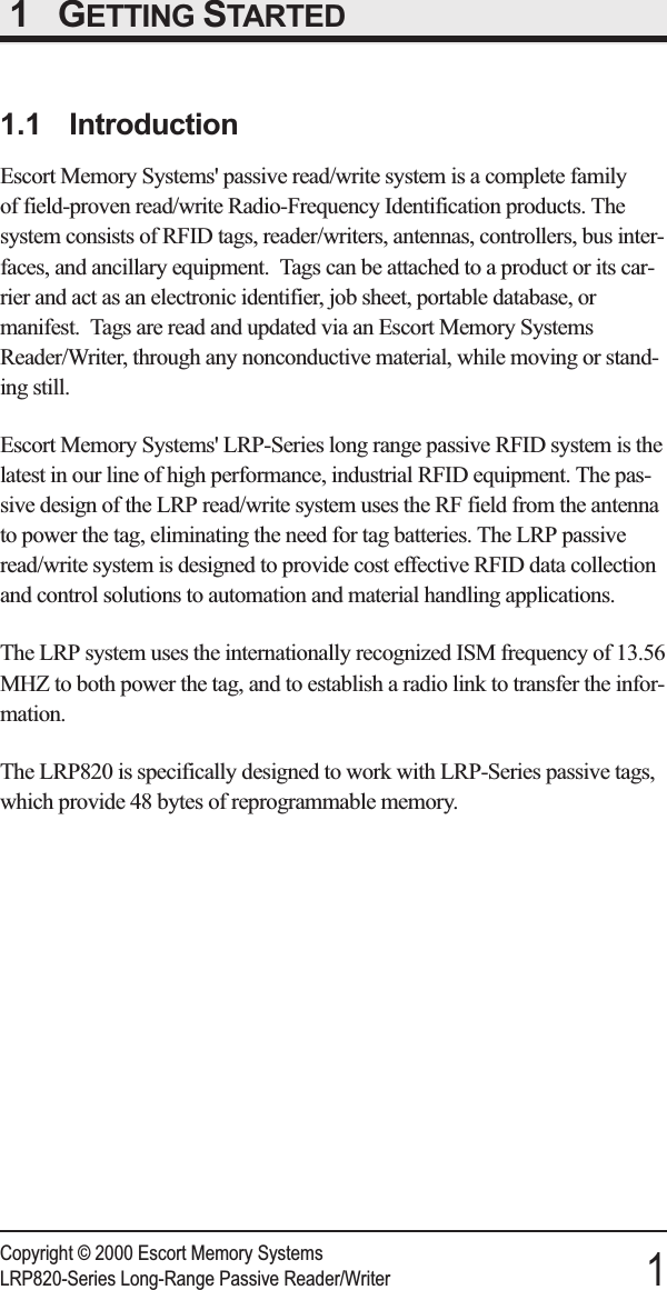 1 GETTING STARTED1.1 IntroductionEscort Memory Systems&apos; passive read/write system is a complete familyof field-proven read/write Radio-Frequency Identification products. Thesystem consists of RFID tags, reader/writers, antennas, controllers, bus inter-faces, and ancillary equipment. Tags can be attached to a product or its car-rier and act as an electronic identifier, job sheet, portable database, ormanifest. Tags are read and updated via an Escort Memory SystemsReader/Writer, through any nonconductive material, while moving or stand-ing still.Escort Memory Systems&apos; LRP-Series long range passive RFID system is thelatest in our line of high performance, industrial RFID equipment. The pas-sive design of the LRP read/write system uses the RF field from the antennato power the tag, eliminating the need for tag batteries. The LRP passiveread/write system is designed to provide cost effective RFID data collectionand control solutions to automation and material handling applications.The LRP system uses the internationally recognized ISM frequency of 13.56MHZ to both power the tag, and to establish a radio link to transfer the infor-mation.The LRP820 is specifically designed to work with LRP-Series passive tags,which provide 48 bytes of reprogrammable memory.Copyright © 2000 Escort Memory SystemsLRP820-Series Long-Range Passive Reader/Writer 1