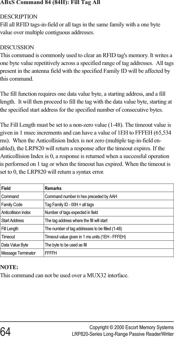 ABxS Command 84 (84H): Fill Tag AllDESCRIPTIONFill all RFID tags-in-field or all tags in the same family with a one bytevalue over multiple contiguous addresses.DISCUSSIONThis command is commonly used to clear an RFID tag&apos;s memory. It writes aone byte value repetitively across a specified range of tag addresses. All tagspresent in the antenna field with the specified Family ID will be affected bythis command.The fill function requires one data value byte, a starting address, and a filllength. It will then proceed to fill the tag with the data value byte, starting atthe specified start address for the specified number of consecutive bytes.The Fill Length must be set to a non-zero value (1-48). The timeout value isgiven in 1 msec increments and can have a value of 1EH to FFFEH (65,534ms). When the Anticollision Index is not zero (multiple tag-in-field en-abled), the LRP820 will return a response after the timeout expires. If theAnticollision Index is 0, a response is returned when a successful operationis performed on 1 tag or when the timeout has expired. When the timeout isset to 0, the LRP820 will return a syntax error.Field RemarksCommand Command number in hex preceded by AAHFamily Code Tag Family ID - 00H = all tagsAnticollision index Number of tags expected in fieldStart Address The tag address where the fill will startFill Length The number of tag addresses to be filled (1-48)Timeout Timeout value given in 1 ms units (1EH - FFFEH)Data Value Byte The byte to be used as fillMessage Terminator FFFFHNOTE:This command can not be used over a MUX32 interface.Copyright © 2000 Escort Memory Systems64 LRP820-Series Long-Range Passive Reader/Writer