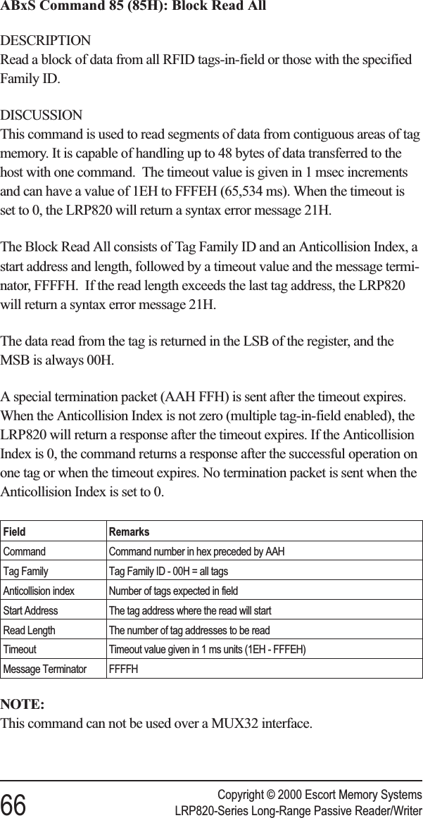 ABxS Command 85 (85H): Block Read AllDESCRIPTIONRead a block of data from all RFID tags-in-field or those with the specifiedFamily ID.DISCUSSIONThis command is used to read segments of data from contiguous areas of tagmemory. It is capable of handling up to 48 bytes of data transferred to thehost with one command. The timeout value is given in 1 msec incrementsand can have a value of 1EH to FFFEH (65,534 ms). When the timeout isset to 0, the LRP820 will return a syntax error message 21H.The Block Read All consists of Tag Family ID and an Anticollision Index, astart address and length, followed by a timeout value and the message termi-nator, FFFFH. If the read length exceeds the last tag address, the LRP820will return a syntax error message 21H.The data read from the tag is returned in the LSB of the register, and theMSB is always 00H.A special termination packet (AAH FFH) is sent after the timeout expires.When the Anticollision Index is not zero (multiple tag-in-field enabled), theLRP820 will return a response after the timeout expires. If the AnticollisionIndex is 0, the command returns a response after the successful operation onone tag or when the timeout expires. No termination packet is sent when theAnticollision Index is set to 0.Field RemarksCommand Command number in hex preceded by AAHTag Family Tag Family ID - 00H = all tagsAnticollision index Number of tags expected in fieldStart Address The tag address where the read will startRead Length The number of tag addresses to be readTimeout Timeout value given in 1 ms units (1EH - FFFEH)Message Terminator FFFFHNOTE:This command can not be used over a MUX32 interface.Copyright © 2000 Escort Memory Systems66 LRP820-Series Long-Range Passive Reader/Writer