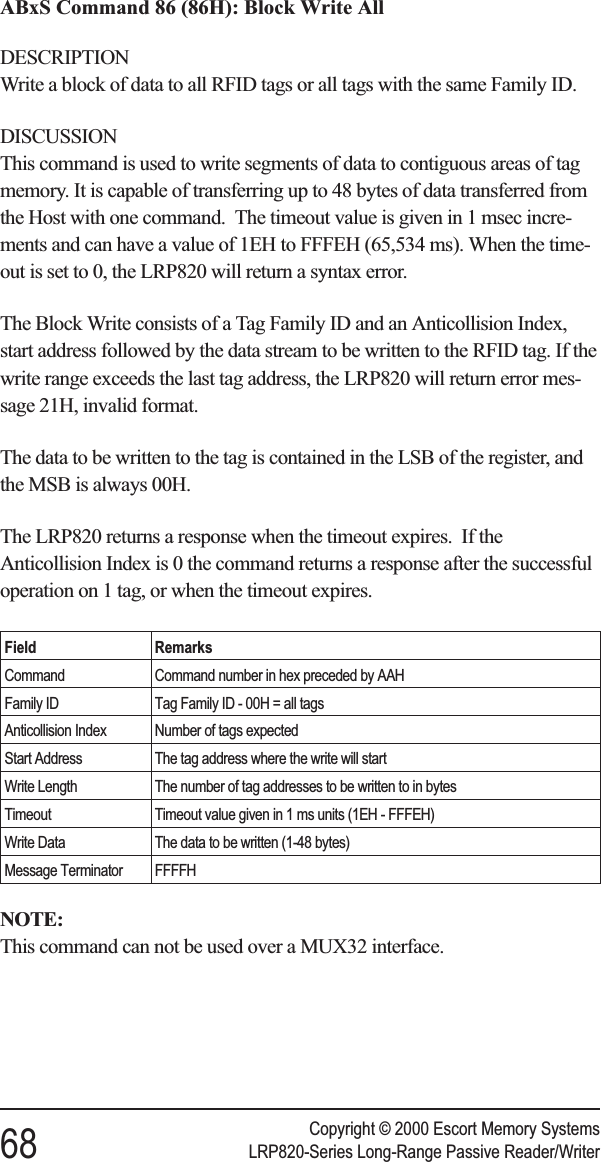 ABxS Command 86 (86H): Block Write AllDESCRIPTIONWrite a block of data to all RFID tags or all tags with the same Family ID.DISCUSSIONThis command is used to write segments of data to contiguous areas of tagmemory. It is capable of transferring up to 48 bytes of data transferred fromthe Host with one command. The timeout value is given in 1 msec incre-ments and can have a value of 1EH to FFFEH (65,534 ms). When the time-out is set to 0, the LRP820 will return a syntax error.The Block Write consists of a Tag Family ID and an Anticollision Index,start address followed by the data stream to be written to the RFID tag. If thewrite range exceeds the last tag address, the LRP820 will return error mes-sage 21H, invalid format.The data to be written to the tag is contained in the LSB of the register, andthe MSB is always 00H.The LRP820 returns a response when the timeout expires. If theAnticollision Index is 0 the command returns a response after the successfuloperation on 1 tag, or when the timeout expires.Field RemarksCommand Command number in hex preceded by AAHFamily ID Tag Family ID - 00H = all tagsAnticollision Index Number of tags expectedStart Address The tag address where the write will startWrite Length The number of tag addresses to be written to in bytesTimeout Timeout value given in 1 ms units (1EH - FFFEH)Write Data The data to be written (1-48 bytes)Message Terminator FFFFHNOTE:This command can not be used over a MUX32 interface.Copyright © 2000 Escort Memory Systems68 LRP820-Series Long-Range Passive Reader/Writer
