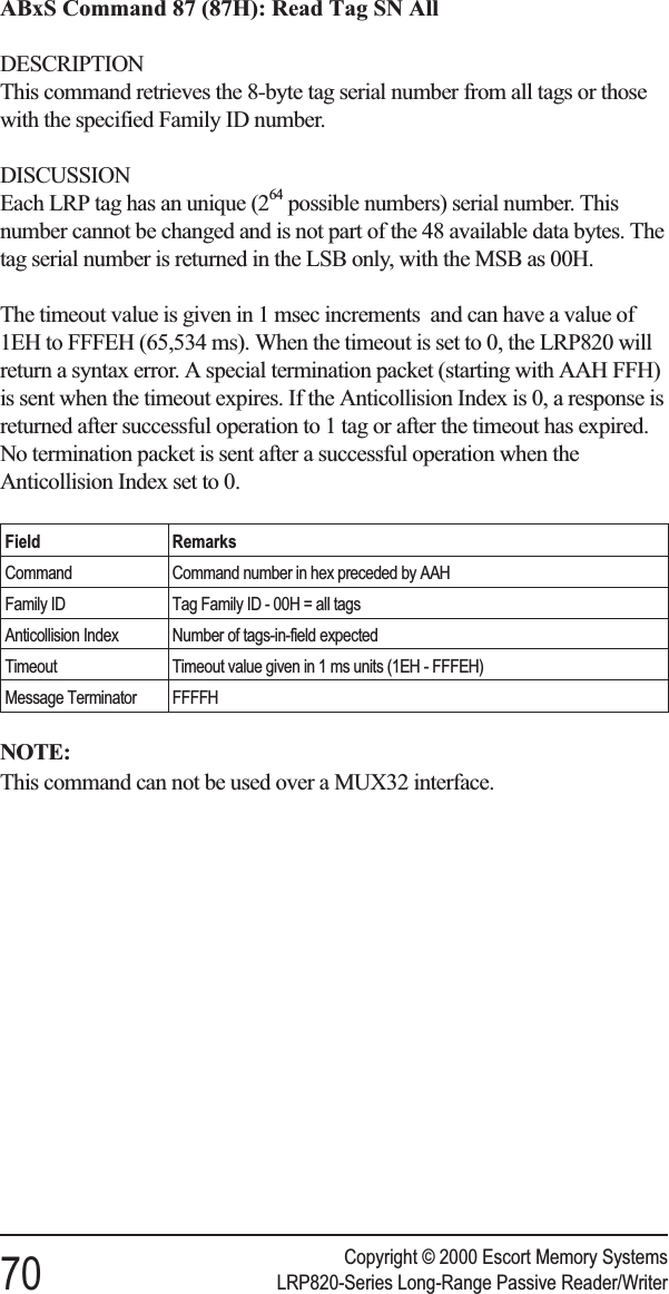 ABxS Command 87 (87H): Read Tag SN AllDESCRIPTIONThis command retrieves the 8-byte tag serial number from all tags or thosewith the specified Family ID number.DISCUSSIONEach LRP tag has an unique (264 possible numbers) serial number. Thisnumber cannot be changed and is not part of the 48 available data bytes. Thetag serial number is returned in the LSB only, with the MSB as 00H.The timeout value is given in 1 msec increments and can have a value of1EH to FFFEH (65,534 ms). When the timeout is set to 0, the LRP820 willreturn a syntax error. A special termination packet (starting with AAH FFH)is sent when the timeout expires. If the Anticollision Index is 0, a response isreturned after successful operation to 1 tag or after the timeout has expired.No termination packet is sent after a successful operation when theAnticollision Index set to 0.Field RemarksCommand Command number in hex preceded by AAHFamily ID Tag Family ID - 00H = all tagsAnticollision Index Number of tags-in-field expectedTimeout Timeout value given in 1 ms units (1EH - FFFEH)Message Terminator FFFFHNOTE:This command can not be used over a MUX32 interface.Copyright © 2000 Escort Memory Systems70 LRP820-Series Long-Range Passive Reader/Writer