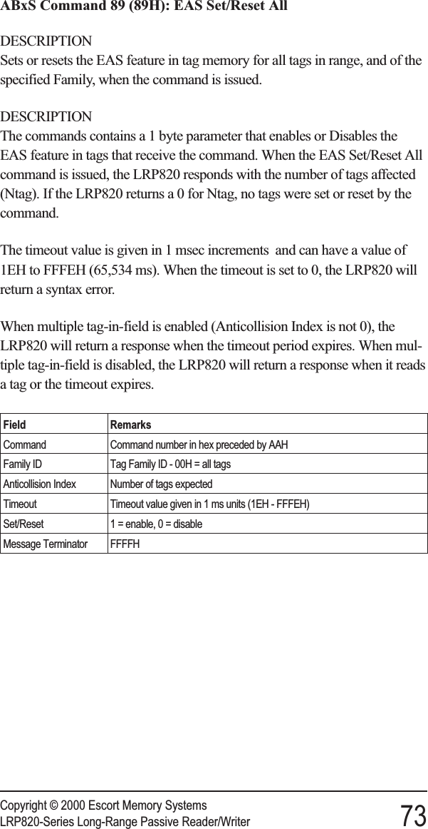 ABxS Command 89 (89H): EAS Set/Reset AllDESCRIPTIONSets or resets the EAS feature in tag memory for all tags in range, and of thespecified Family, when the command is issued.DESCRIPTIONThe commands contains a 1 byte parameter that enables or Disables theEAS feature in tags that receive the command. When the EAS Set/Reset Allcommand is issued, the LRP820 responds with the number of tags affected(Ntag). If the LRP820 returns a 0 for Ntag, no tags were set or reset by thecommand.The timeout value is given in 1 msec increments and can have a value of1EH to FFFEH (65,534 ms). When the timeout is set to 0, the LRP820 willreturn a syntax error.When multiple tag-in-field is enabled (Anticollision Index is not 0), theLRP820 will return a response when the timeout period expires. When mul-tiple tag-in-field is disabled, the LRP820 will return a response when it readsa tag or the timeout expires.Field RemarksCommand Command number in hex preceded by AAHFamily ID Tag Family ID - 00H = all tagsAnticollision Index Number of tags expectedTimeout Timeout value given in 1 ms units (1EH - FFFEH)Set/Reset 1 = enable, 0 = disableMessage Terminator FFFFHCopyright © 2000 Escort Memory SystemsLRP820-Series Long-Range Passive Reader/Writer 73