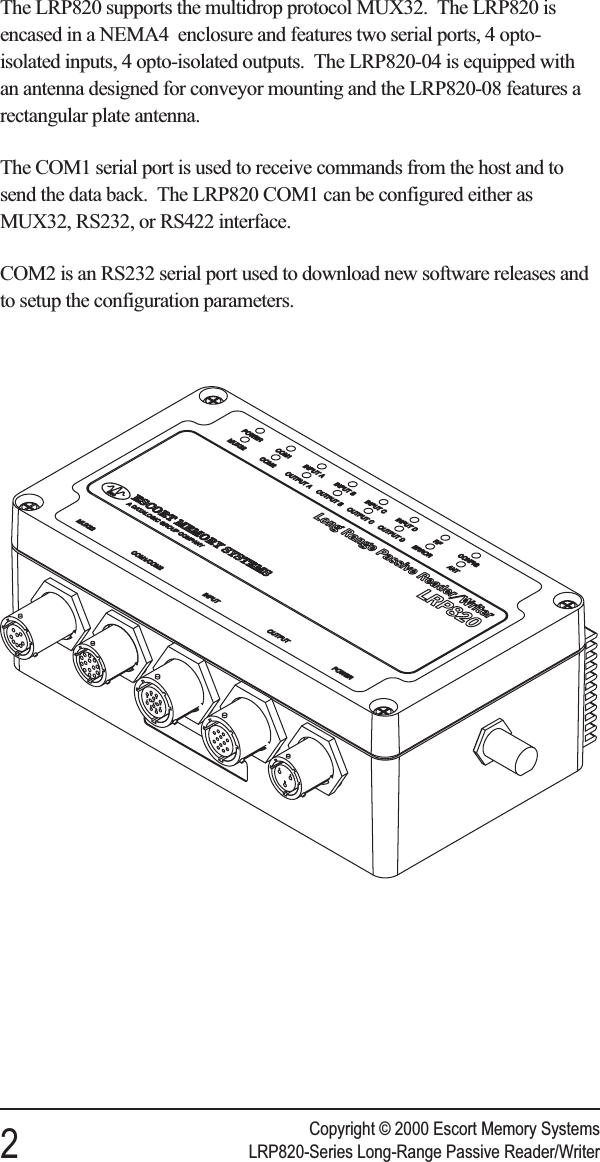 The LRP820 supports the multidrop protocol MUX32. The LRP820 isencased in a NEMA4 enclosure and features two serial ports, 4 opto-isolated inputs, 4 opto-isolated outputs. The LRP820-04 is equipped withan antenna designed for conveyor mounting and the LRP820-08 features arectangular plate antenna.The COM1 serial port is used to receive commands from the host and tosend the data back. The LRP820 COM1 can be configured either asMUX32, RS232, or RS422 interface.COM2 is an RS232 serial port used to download new software releases andto setup the configuration parameters.Copyright © 2000 Escort Memory Systems2LRP820-Series Long-Range Passive Reader/Writer