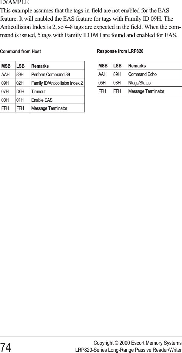 EXAMPLEThis example assumes that the tags-in-field are not enabled for the EASfeature. It will enabled the EAS feature for tags with Family ID 09H. TheAnticollision Index is 2, so 4-8 tags are expected in the field. When the com-mand is issued, 5 tags with Family ID 09H are found and enabled for EAS.Copyright © 2000 Escort Memory Systems74 LRP820-Series Long-Range Passive Reader/WriterCommand from HostMSB LSB RemarksAAH 89H Perform Command 8909H 02H Family ID/Anticollision Index 207H D0H Timeout00H 01H Enable EASFFH FFH Message TerminatorResponse from LRP820MSB LSB RemarksAAH 89H Command Echo05H 08H Ntags/StatusFFH FFH Message Terminator