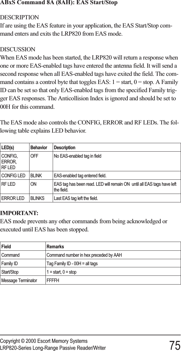 ABxS Command 8A (8AH): EAS Start/StopDESCRIPTIONIf are using the EAS feature in your application, the EAS Start/Stop com-mand enters and exits the LRP820 from EAS mode.DISCUSSIONWhen EAS mode has been started, the LRP820 will return a response whenone or more EAS-enabled tags have entered the antenna field. It will send asecond response when all EAS-enabled tags have exited the field. The com-mand contains a control byte that toggles EAS: 1 = start, 0 = stop. A FamilyID can be set so that only EAS-enabled tags from the specified Family trig-ger EAS responses. The Anticollision Index is ignored and should be set to00H for this command.The EAS mode also controls the CONFIG, ERROR and RF LEDs. The fol-lowing table explains LED behavior.LED(s) Behavior DescriptionCONFIG,ERROR,RF LEDOFF No EAS-enabled tag in fieldCONFIG LED BLINK EAS-enabled tag entered field.RF LED ON EAS tag has been read. LED will remain ON until all EAS tags have leftthe field.ERROR LED BLINKS Last EAS tag left the field.IMPORTANT:EAS mode prevents any other commands from being acknowledged orexecuted until EAS has been stopped.Field RemarksCommand Command number in hex preceded by AAHFamily ID Tag Family ID - 00H = all tagsStart/Stop 1 = start, 0 = stopMessage Terminator FFFFHCopyright © 2000 Escort Memory SystemsLRP820-Series Long-Range Passive Reader/Writer 75