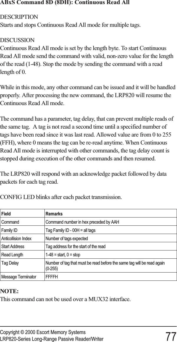 ABxS Command 8D (8DH): Continuous Read AllDESCRIPTIONStarts and stops Continuous Read All mode for multiple tags.DISCUSSIONContinuous Read All mode is set by the length byte. To start ContinuousRead All mode send the command with valid, non-zero value for the lengthof the read (1-48). Stop the mode by sending the command with a readlength of 0.While in this mode, any other command can be issued and it will be handledproperly. After processing the new command, the LRP820 will resume theContinuous Read All mode.The command has a parameter, tag delay, that can prevent multiple reads ofthe same tag. A tag is not read a second time until a specified number oftags have been read since it was last read. Allowed value are from 0 to 255(FFH), where 0 means the tag can be re-read anytime. When ContinuousRead All mode is interrupted with other commands, the tag delay count isstopped during execution of the other commands and then resumed.The LRP820 will respond with an acknowledge packet followed by datapackets for each tag read.CONFIG LED blinks after each packet transmission.Field RemarksCommand Command number in hex preceded by AAHFamily ID Tag Family ID - 00H = all tagsAnticollision Index Number of tags expectedStart Address Tag address for the start of the readRead Length 1-48 = start, 0 = stopTag Delay Number of tag that must be read before the same tag will be read again(0-255)Message Terminator FFFFHNOTE:This command can not be used over a MUX32 interface.Copyright © 2000 Escort Memory SystemsLRP820-Series Long-Range Passive Reader/Writer 77