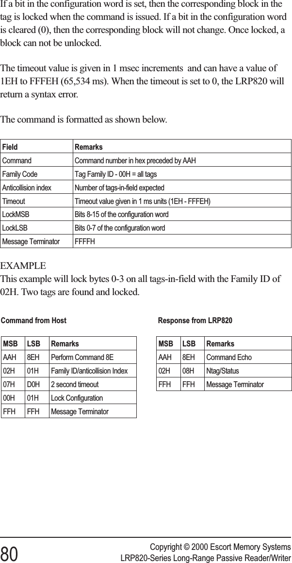If a bit in the configuration word is set, then the corresponding block in thetag is locked when the command is issued. If a bit in the configuration wordis cleared (0), then the corresponding block will not change. Once locked, ablock can not be unlocked.The timeout value is given in 1 msec increments and can have a value of1EH to FFFEH (65,534 ms). When the timeout is set to 0, the LRP820 willreturn a syntax error.The command is formatted as shown below.Field RemarksCommand Command number in hex preceded by AAHFamily Code Tag Family ID - 00H = all tagsAnticollision index Number of tags-in-field expectedTimeout Timeout value given in 1 ms units (1EH - FFFEH)LockMSB Bits 8-15 of the configuration wordLockLSB Bits 0-7 of the configuration wordMessage Terminator FFFFHEXAMPLEThis example will lock bytes 0-3 on all tags-in-field with the Family ID of02H. Two tags are found and locked.Copyright © 2000 Escort Memory Systems80 LRP820-Series Long-Range Passive Reader/WriterCommand from HostMSB LSB RemarksAAH 8EH Perform Command 8E02H 01H Family ID/anticollision Index07H D0H 2 second timeout00H 01H Lock ConfigurationFFH FFH Message TerminatorResponse from LRP820MSB LSB RemarksAAH 8EH Command Echo02H 08H Ntag/StatusFFH FFH Message Terminator