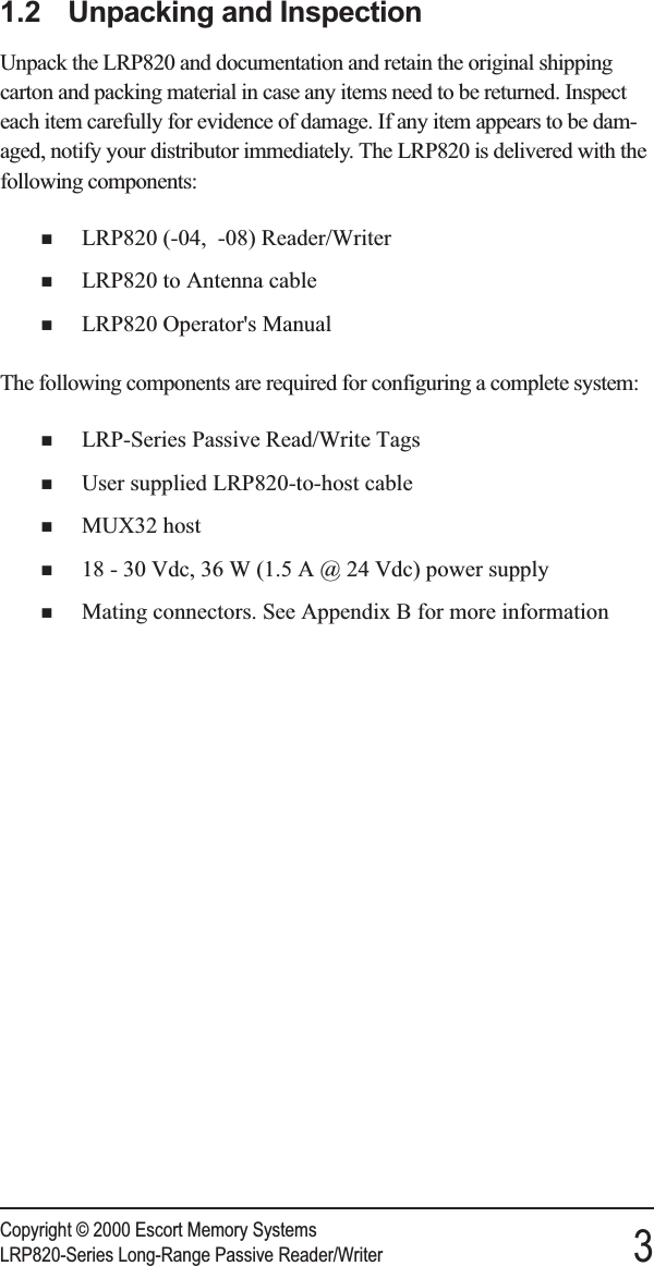 1.2 Unpacking and InspectionUnpack the LRP820 and documentation and retain the original shippingcarton and packing material in case any items need to be returned. Inspecteach item carefully for evidence of damage. If any item appears to be dam-aged, notify your distributor immediately. The LRP820 is delivered with thefollowing components:nLRP820 (-04, -08) Reader/WriternLRP820 to Antenna cablenLRP820 Operator&apos;s ManualThe following components are required for configuring a complete system:nLRP-Series Passive Read/Write TagsnUser supplied LRP820-to-host cablenMUX32 hostn18 - 30 Vdc, 36 W (1.5 A @ 24 Vdc) power supplynMating connectors. See Appendix B for more informationCopyright © 2000 Escort Memory SystemsLRP820-Series Long-Range Passive Reader/Writer 3