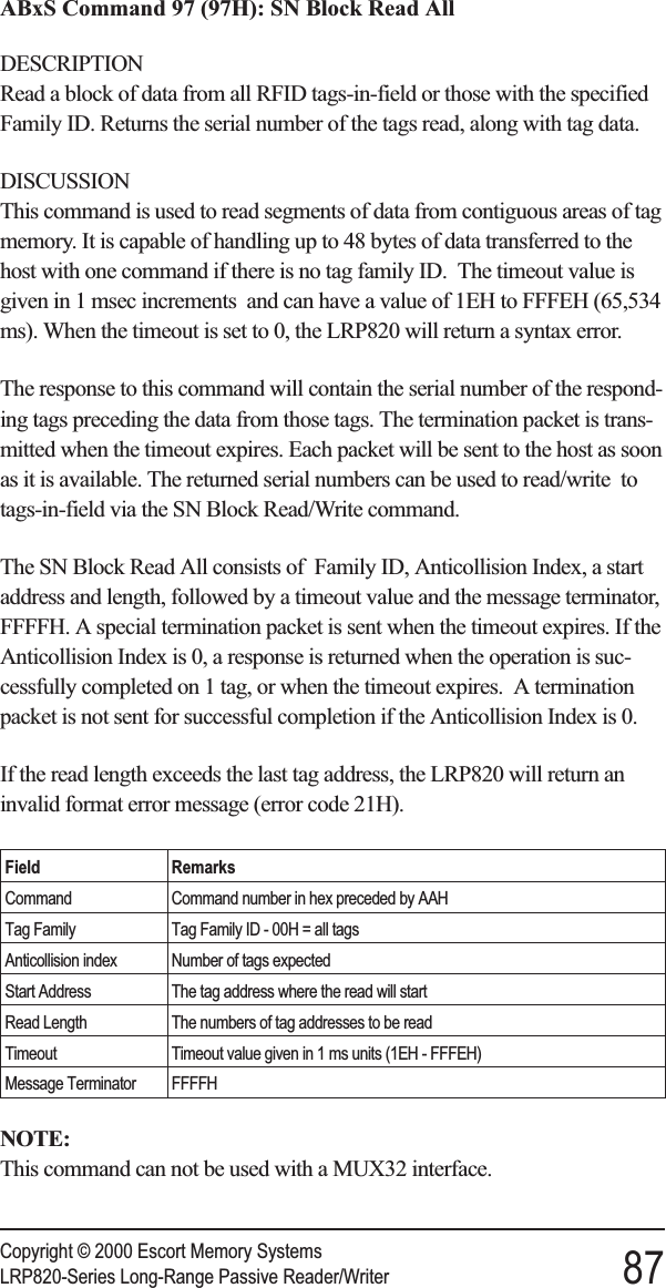 ABxS Command 97 (97H): SN Block Read AllDESCRIPTIONRead a block of data from all RFID tags-in-field or those with the specifiedFamily ID. Returns the serial number of the tags read, along with tag data.DISCUSSIONThis command is used to read segments of data from contiguous areas of tagmemory. It is capable of handling up to 48 bytes of data transferred to thehost with one command if there is no tag family ID. The timeout value isgiven in 1 msec increments and can have a value of 1EH to FFFEH (65,534ms). When the timeout is set to 0, the LRP820 will return a syntax error.The response to this command will contain the serial number of the respond-ing tags preceding the data from those tags. The termination packet is trans-mitted when the timeout expires. Each packet will be sent to the host as soonas it is available. The returned serial numbers can be used to read/write totags-in-field via the SN Block Read/Write command.The SN Block Read All consists of Family ID, Anticollision Index, a startaddress and length, followed by a timeout value and the message terminator,FFFFH. A special termination packet is sent when the timeout expires. If theAnticollision Index is 0, a response is returned when the operation is suc-cessfully completed on 1 tag, or when the timeout expires. A terminationpacket is not sent for successful completion if the Anticollision Index is 0.If the read length exceeds the last tag address, the LRP820 will return aninvalid format error message (error code 21H).Field RemarksCommand Command number in hex preceded by AAHTag Family Tag Family ID - 00H = all tagsAnticollision index Number of tags expectedStart Address The tag address where the read will startRead Length The numbers of tag addresses to be readTimeout Timeout value given in 1 ms units (1EH - FFFEH)Message Terminator FFFFHNOTE:This command can not be used with a MUX32 interface.Copyright © 2000 Escort Memory SystemsLRP820-Series Long-Range Passive Reader/Writer 87