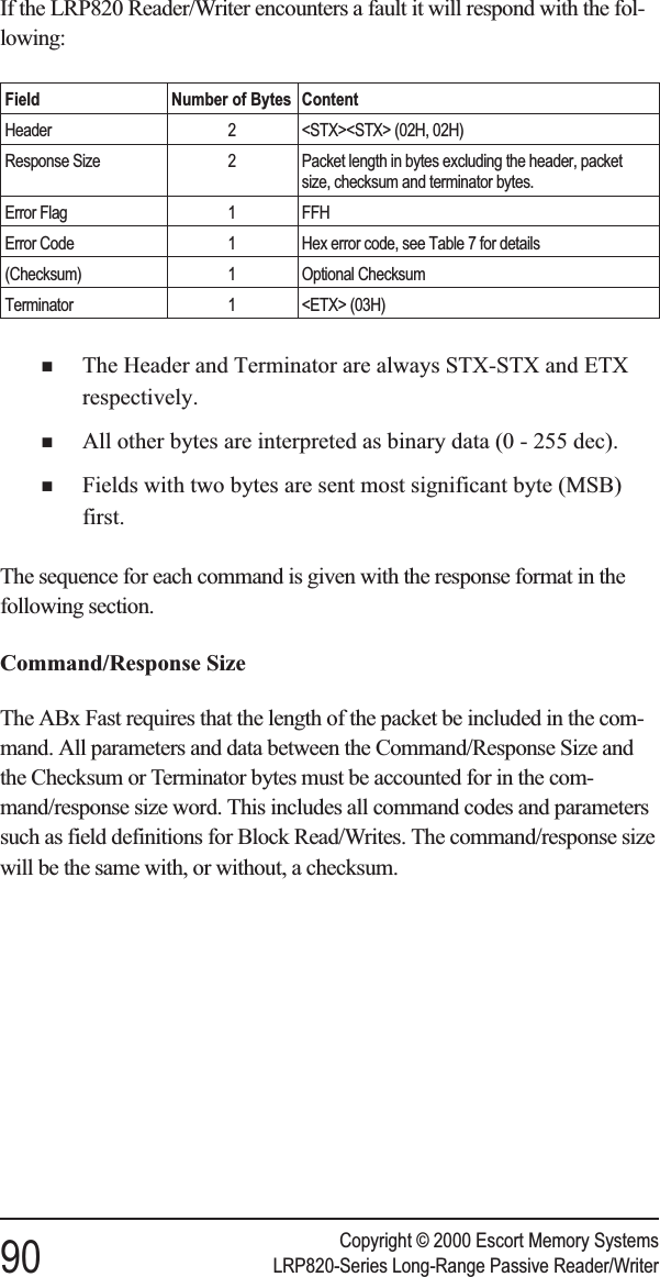 If the LRP820 Reader/Writer encounters a fault it will respond with the fol-lowing:Field Number of Bytes ContentHeader 2 &lt;STX&gt;&lt;STX&gt; (02H, 02H)Response Size 2 Packet length in bytes excluding the header, packetsize, checksum and terminator bytes.Error Flag 1 FFHError Code 1 Hex error code, see Table 7 for details(Checksum) 1 Optional ChecksumTerminator 1 &lt;ETX&gt; (03H)nThe Header and Terminator are always STX-STX and ETXrespectively.nAll other bytes are interpreted as binary data (0 - 255 dec).nFields with two bytes are sent most significant byte (MSB)first.The sequence for each command is given with the response format in thefollowing section.Command/Response SizeThe ABx Fast requires that the length of the packet be included in the com-mand. All parameters and data between the Command/Response Size andthe Checksum or Terminator bytes must be accounted for in the com-mand/response size word. This includes all command codes and parameterssuch as field definitions for Block Read/Writes. The command/response sizewill be the same with, or without, a checksum.Copyright © 2000 Escort Memory Systems90 LRP820-Series Long-Range Passive Reader/Writer