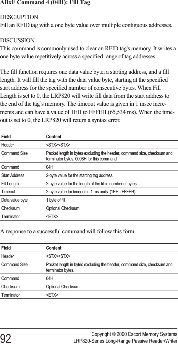 ABxF Command 4 (04H): Fill TagDESCRIPTIONFill an RFID tag with a one byte value over multiple contiguous addresses.DISCUSSIONThis command is commonly used to clear an RFID tag&apos;s memory. It writes aone byte value repetitively across a specified range of tag addresses.The fill function requires one data value byte, a starting address, and a filllength. It will fill the tag with the data value byte, starting at the specifiedstart address for the specified number of consecutive bytes. When FillLength is set to 0, the LRP820 will write fill data from the start address tothe end of the tag’s memory. The timeout value is given in 1 msec incre-ments and can have a value of 1EH to FFFEH (65,534 ms). When the time-out is set to 0, the LRP820 will return a syntax error.Field ContentHeader &lt;STX&gt;&lt;STX&gt;Command Size Packet length in bytes excluding the header, command size, checksum andterminator bytes. 0008H for this commandCommand 04HStart Address 2-byte value for the starting tag addressFill Length 2-byte value for the length of the fill in number of bytesTimeout 2-byte value for timeout in 1 ms units. (1EH - FFFEH)Data value byte 1 byte of fillChecksum Optional ChecksumTerminator &lt;ETX&gt;A response to a successful command will follow this form.Field ContentHeader &lt;STX&gt;&lt;STX&gt;Command Size Packet length in bytes excluding the header, command size, checksum andterminator bytes.Command 04HChecksum Optional ChecksumTerminator &lt;ETX&gt;Copyright © 2000 Escort Memory Systems92 LRP820-Series Long-Range Passive Reader/Writer