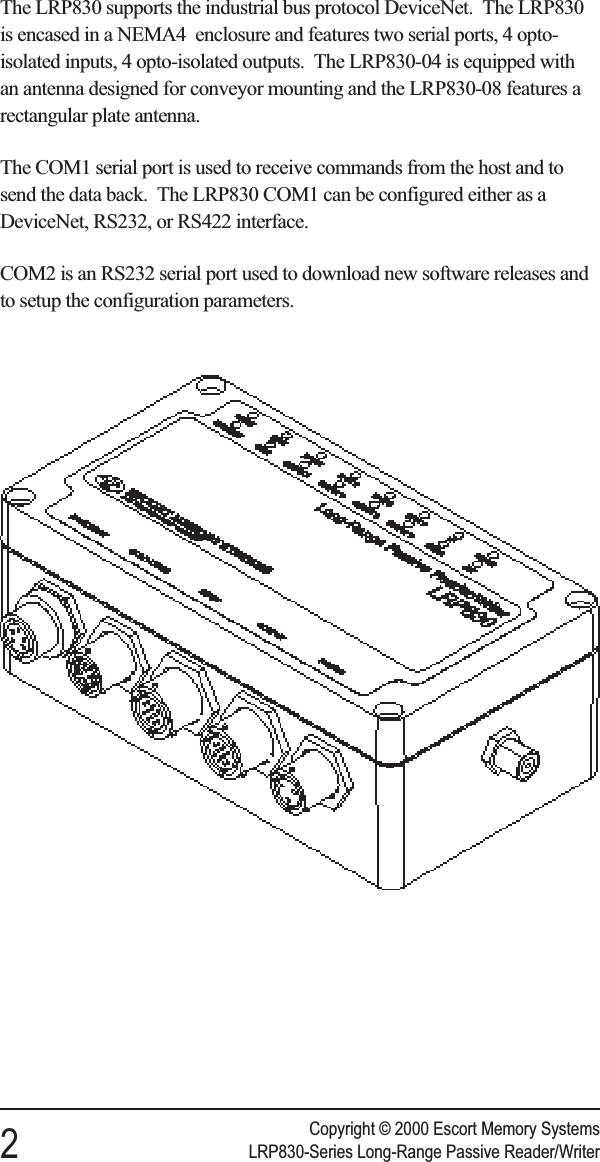 The LRP830 supports the industrial bus protocol DeviceNet. The LRP830is encased in a NEMA4 enclosure and features two serial ports, 4 opto-isolated inputs, 4 opto-isolated outputs. The LRP830-04 is equipped withan antenna designed for conveyor mounting and the LRP830-08 features arectangular plate antenna.The COM1 serial port is used to receive commands from the host and tosend the data back. The LRP830 COM1 can be configured either as aDeviceNet, RS232, or RS422 interface.COM2 is an RS232 serial port used to download new software releases andto setup the configuration parameters.Copyright © 2000 Escort Memory Systems2LRP830-Series Long-Range Passive Reader/Writer