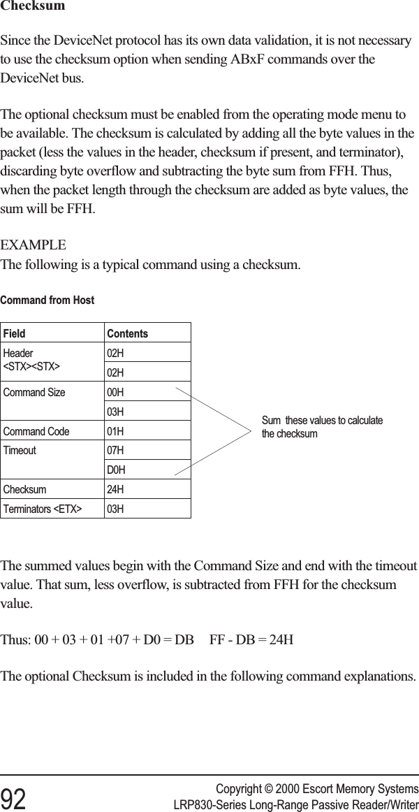 ChecksumSince the DeviceNet protocol has its own data validation, it is not necessaryto use the checksum option when sending ABxF commands over theDeviceNet bus.The optional checksum must be enabled from the operating mode menu tobe available. The checksum is calculated by adding all the byte values in thepacket (less the values in the header, checksum if present, and terminator),discarding byte overflow and subtracting the byte sum from FFH. Thus,when the packet length through the checksum are added as byte values, thesum will be FFH.EXAMPLEThe following is a typical command using a checksum.The summed values begin with the Command Size and end with the timeoutvalue. That sum, less overflow, is subtracted from FFH for the checksumvalue.Thus: 00 + 03 + 01 +07 + D0 = DB FF - DB = 24HThe optional Checksum is included in the following command explanations.Copyright © 2000 Escort Memory Systems92 LRP830-Series Long-Range Passive Reader/WriterCommand from HostField ContentsHeader&lt;STX&gt;&lt;STX&gt;02H02HCommand Size 00H03HCommand Code 01HTimeout 07HD0HChecksum 24HTerminators &lt;ETX&gt; 03HSum these values to calculatethe checksum