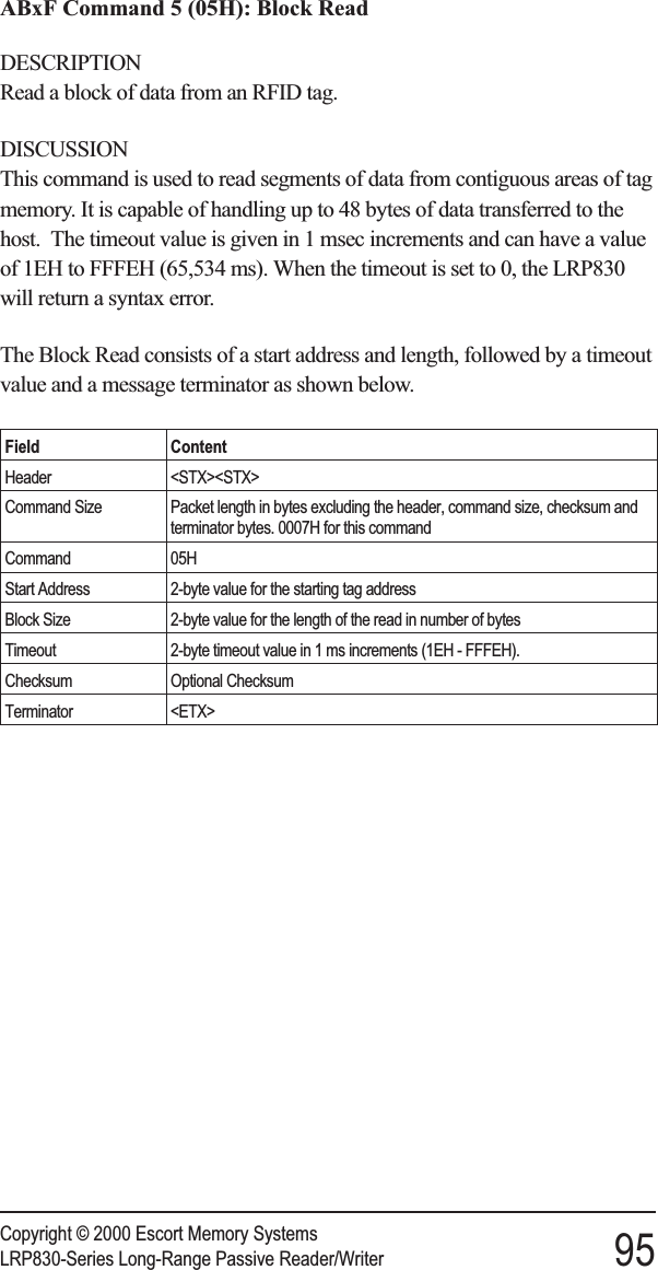 ABxF Command 5 (05H): Block ReadDESCRIPTIONRead a block of data from an RFID tag.DISCUSSIONThis command is used to read segments of data from contiguous areas of tagmemory. It is capable of handling up to 48 bytes of data transferred to thehost. The timeout value is given in 1 msec increments and can have a valueof 1EH to FFFEH (65,534 ms). When the timeout is set to 0, the LRP830will return a syntax error.The Block Read consists of a start address and length, followed by a timeoutvalue and a message terminator as shown below.Field ContentHeader &lt;STX&gt;&lt;STX&gt;Command Size Packet length in bytes excluding the header, command size, checksum andterminator bytes. 0007H for this commandCommand 05HStart Address 2-byte value for the starting tag addressBlock Size 2-byte value for the length of the read in number of bytesTimeout 2-byte timeout value in 1 ms increments (1EH - FFFEH).Checksum Optional ChecksumTerminator &lt;ETX&gt;Copyright © 2000 Escort Memory SystemsLRP830-Series Long-Range Passive Reader/Writer 95