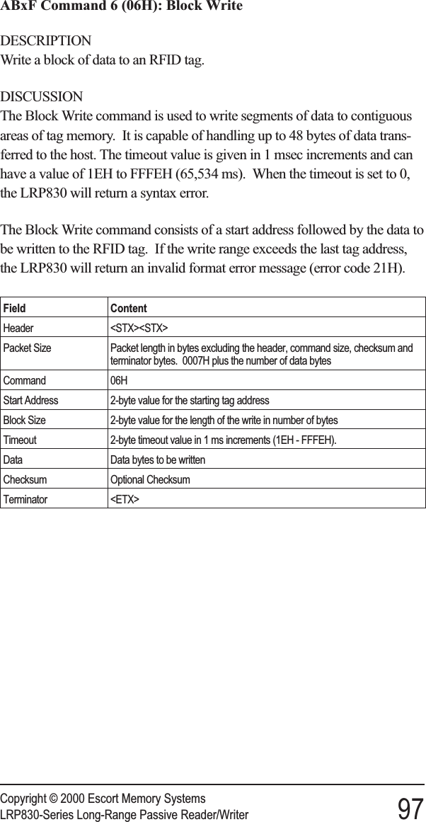 ABxF Command 6 (06H): Block WriteDESCRIPTIONWrite a block of data to an RFID tag.DISCUSSIONThe Block Write command is used to write segments of data to contiguousareas of tag memory. It is capable of handling up to 48 bytes of data trans-ferred to the host. The timeout value is given in 1 msec increments and canhave a value of 1EH to FFFEH (65,534 ms). When the timeout is set to 0,the LRP830 will return a syntax error.The Block Write command consists of a start address followed by the data tobe written to the RFID tag. If the write range exceeds the last tag address,the LRP830 will return an invalid format error message (error code 21H).Field ContentHeader &lt;STX&gt;&lt;STX&gt;Packet Size Packet length in bytes excluding the header, command size, checksum andterminator bytes. 0007H plus the number of data bytesCommand 06HStart Address 2-byte value for the starting tag addressBlock Size 2-byte value for the length of the write in number of bytesTimeout 2-byte timeout value in 1 ms increments (1EH - FFFEH).Data Data bytes to be writtenChecksum Optional ChecksumTerminator &lt;ETX&gt;Copyright © 2000 Escort Memory SystemsLRP830-Series Long-Range Passive Reader/Writer 97