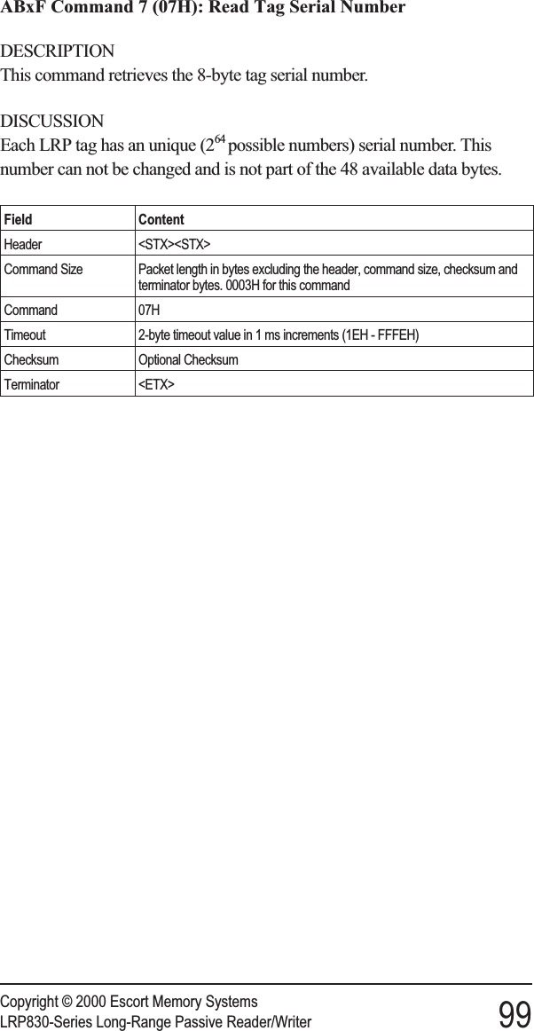 ABxF Command 7 (07H): Read Tag Serial NumberDESCRIPTIONThis command retrieves the 8-byte tag serial number.DISCUSSIONEach LRP tag has an unique (264 possible numbers) serial number. Thisnumber can not be changed and is not part of the 48 available data bytes.Field ContentHeader &lt;STX&gt;&lt;STX&gt;Command Size Packet length in bytes excluding the header, command size, checksum andterminator bytes. 0003H for this commandCommand 07HTimeout 2-byte timeout value in 1 ms increments (1EH - FFFEH)Checksum Optional ChecksumTerminator &lt;ETX&gt;Copyright © 2000 Escort Memory SystemsLRP830-Series Long-Range Passive Reader/Writer 99