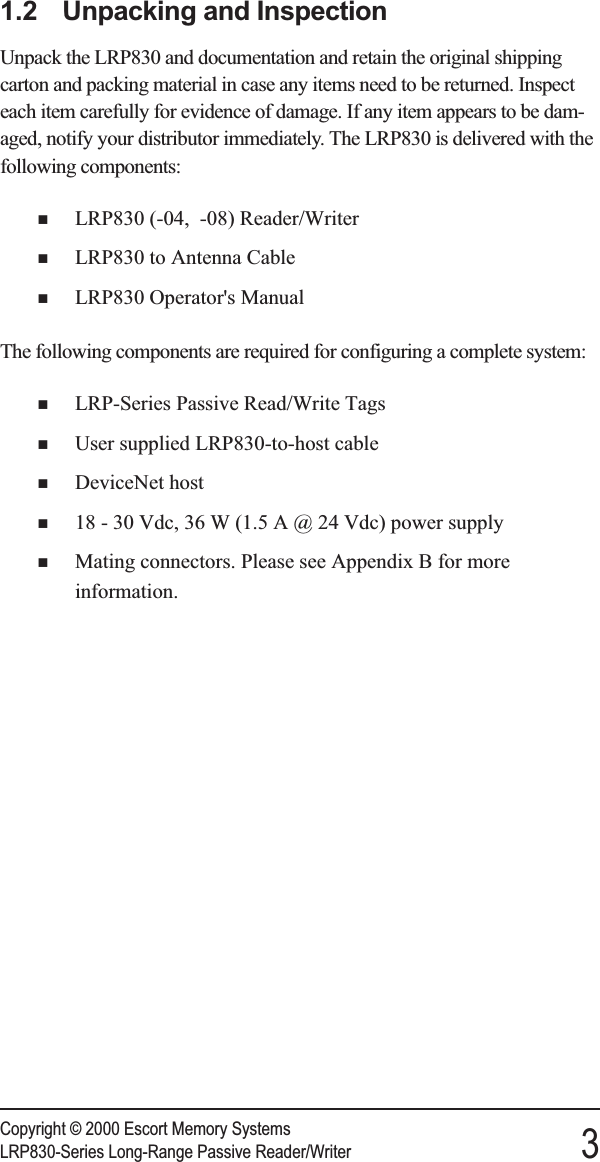 1.2 Unpacking and InspectionUnpack the LRP830 and documentation and retain the original shippingcarton and packing material in case any items need to be returned. Inspecteach item carefully for evidence of damage. If any item appears to be dam-aged, notify your distributor immediately. The LRP830 is delivered with thefollowing components:nLRP830 (-04, -08) Reader/WriternLRP830 to Antenna CablenLRP830 Operator&apos;s ManualThe following components are required for configuring a complete system:nLRP-Series Passive Read/Write TagsnUser supplied LRP830-to-host cablenDeviceNet hostn18 - 30 Vdc, 36 W (1.5 A @ 24 Vdc) power supplynMating connectors. Please see Appendix B for moreinformation.Copyright © 2000 Escort Memory SystemsLRP830-Series Long-Range Passive Reader/Writer 3