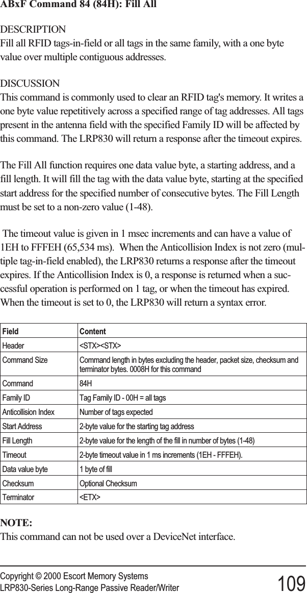 ABxF Command 84 (84H): Fill AllDESCRIPTIONFill all RFID tags-in-field or all tags in the same family, with a one bytevalue over multiple contiguous addresses.DISCUSSIONThis command is commonly used to clear an RFID tag&apos;s memory. It writes aone byte value repetitively across a specified range of tag addresses. All tagspresent in the antenna field with the specified Family ID will be affected bythis command. The LRP830 will return a response after the timeout expires.The Fill All function requires one data value byte, a starting address, and afill length. It will fill the tag with the data value byte, starting at the specifiedstart address for the specified number of consecutive bytes. The Fill Lengthmust be set to a non-zero value (1-48).The timeout value is given in 1 msec increments and can have a value of1EH to FFFEH (65,534 ms). When the Anticollision Index is not zero (mul-tiple tag-in-field enabled), the LRP830 returns a response after the timeoutexpires. If the Anticollision Index is 0, a response is returned when a suc-cessful operation is performed on 1 tag, or when the timeout has expired.When the timeout is set to 0, the LRP830 will return a syntax error.Field ContentHeader &lt;STX&gt;&lt;STX&gt;Command Size Command length in bytes excluding the header, packet size, checksum andterminator bytes. 0008H for this commandCommand 84HFamily ID Tag Family ID - 00H = all tagsAnticollision Index Number of tags expectedStart Address 2-byte value for the starting tag addressFill Length 2-byte value for the length of the fill in number of bytes (1-48)Timeout 2-byte timeout value in 1 ms increments (1EH - FFFEH).Data value byte 1 byte of fillChecksum Optional ChecksumTerminator &lt;ETX&gt;NOTE:This command can not be used over a DeviceNet interface.Copyright © 2000 Escort Memory SystemsLRP830-Series Long-Range Passive Reader/Writer 109