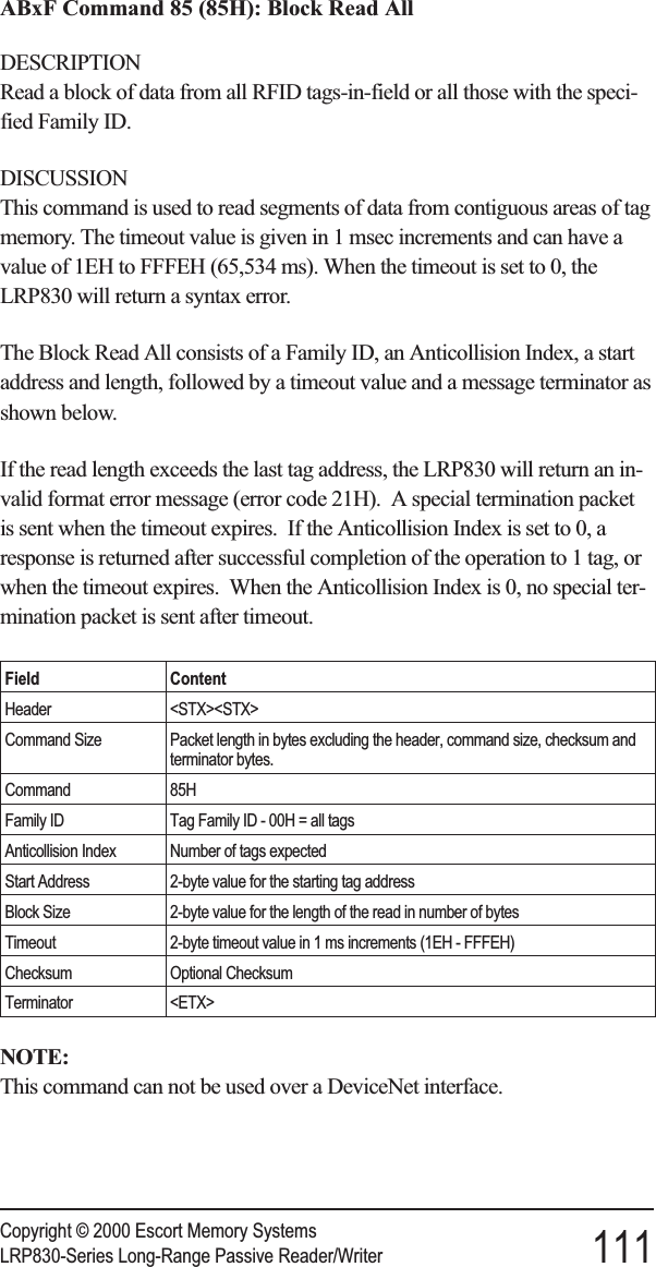 ABxF Command 85 (85H): Block Read AllDESCRIPTIONRead a block of data from all RFID tags-in-field or all those with the speci-fied Family ID.DISCUSSIONThis command is used to read segments of data from contiguous areas of tagmemory. The timeout value is given in 1 msec increments and can have avalue of 1EH to FFFEH (65,534 ms). When the timeout is set to 0, theLRP830 will return a syntax error.The Block Read All consists of a Family ID, an Anticollision Index, a startaddress and length, followed by a timeout value and a message terminator asshown below.If the read length exceeds the last tag address, the LRP830 will return an in-valid format error message (error code 21H). A special termination packetis sent when the timeout expires. If the Anticollision Index is set to 0, aresponse is returned after successful completion of the operation to 1 tag, orwhen the timeout expires. When the Anticollision Index is 0, no special ter-mination packet is sent after timeout.Field ContentHeader &lt;STX&gt;&lt;STX&gt;Command Size Packet length in bytes excluding the header, command size, checksum andterminator bytes.Command 85HFamily ID Tag Family ID - 00H = all tagsAnticollision Index Number of tags expectedStart Address 2-byte value for the starting tag addressBlock Size 2-byte value for the length of the read in number of bytesTimeout 2-byte timeout value in 1 ms increments (1EH - FFFEH)Checksum Optional ChecksumTerminator &lt;ETX&gt;NOTE:This command can not be used over a DeviceNet interface.Copyright © 2000 Escort Memory SystemsLRP830-Series Long-Range Passive Reader/Writer 111