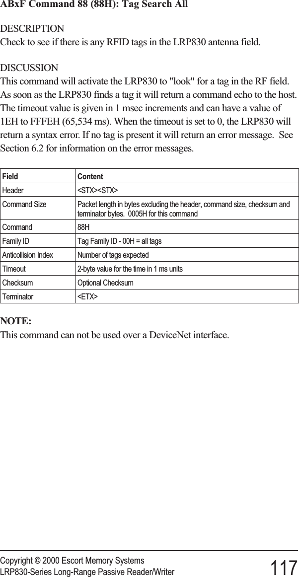 ABxF Command 88 (88H): Tag Search AllDESCRIPTIONCheck to see if there is any RFID tags in the LRP830 antenna field.DISCUSSIONThis command will activate the LRP830 to &quot;look&quot; for a tag in the RF field.As soon as the LRP830 finds a tag it will return a command echo to the host.The timeout value is given in 1 msec increments and can have a value of1EH to FFFEH (65,534 ms). When the timeout is set to 0, the LRP830 willreturn a syntax error. If no tag is present it will return an error message. SeeSection 6.2 for information on the error messages.Field ContentHeader &lt;STX&gt;&lt;STX&gt;Command Size Packet length in bytes excluding the header, command size, checksum andterminator bytes. 0005H for this commandCommand 88HFamily ID Tag Family ID - 00H = all tagsAnticollision Index Number of tags expectedTimeout 2-byte value for the time in 1 ms unitsChecksum Optional ChecksumTerminator &lt;ETX&gt;NOTE:This command can not be used over a DeviceNet interface.Copyright © 2000 Escort Memory SystemsLRP830-Series Long-Range Passive Reader/Writer 117