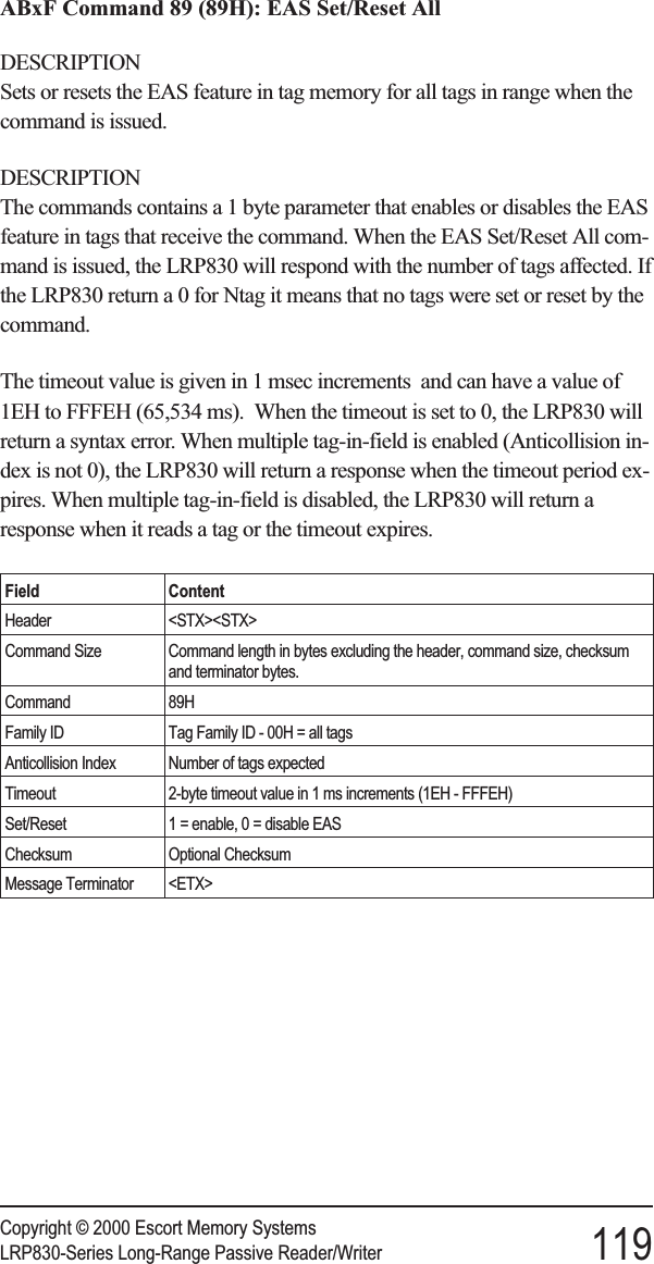 ABxF Command 89 (89H): EAS Set/Reset AllDESCRIPTIONSets or resets the EAS feature in tag memory for all tags in range when thecommand is issued.DESCRIPTIONThe commands contains a 1 byte parameter that enables or disables the EASfeature in tags that receive the command. When the EAS Set/Reset All com-mand is issued, the LRP830 will respond with the number of tags affected. Ifthe LRP830 return a 0 for Ntag it means that no tags were set or reset by thecommand.The timeout value is given in 1 msec increments and can have a value of1EH to FFFEH (65,534 ms). When the timeout is set to 0, the LRP830 willreturn a syntax error. When multiple tag-in-field is enabled (Anticollision in-dex is not 0), the LRP830 will return a response when the timeout period ex-pires. When multiple tag-in-field is disabled, the LRP830 will return aresponse when it reads a tag or the timeout expires.Field ContentHeader &lt;STX&gt;&lt;STX&gt;Command Size Command length in bytes excluding the header, command size, checksumand terminator bytes.Command 89HFamily ID Tag Family ID - 00H = all tagsAnticollision Index Number of tags expectedTimeout 2-byte timeout value in 1 ms increments (1EH - FFFEH)Set/Reset 1 = enable, 0 = disable EASChecksum Optional ChecksumMessage Terminator &lt;ETX&gt;Copyright © 2000 Escort Memory SystemsLRP830-Series Long-Range Passive Reader/Writer 119