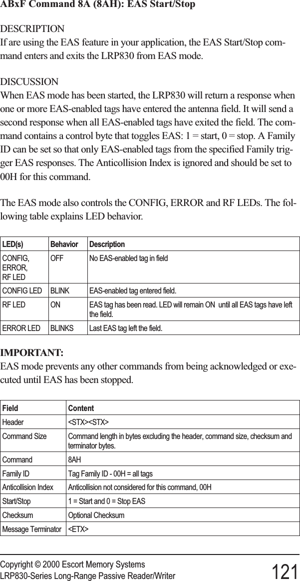 ABxF Command 8A (8AH): EAS Start/StopDESCRIPTIONIf are using the EAS feature in your application, the EAS Start/Stop com-mand enters and exits the LRP830 from EAS mode.DISCUSSIONWhen EAS mode has been started, the LRP830 will return a response whenone or more EAS-enabled tags have entered the antenna field. It will send asecond response when all EAS-enabled tags have exited the field. The com-mand contains a control byte that toggles EAS: 1 = start, 0 = stop. A FamilyID can be set so that only EAS-enabled tags from the specified Family trig-ger EAS responses. The Anticollision Index is ignored and should be set to00H for this command.The EAS mode also controls the CONFIG, ERROR and RF LEDs. The fol-lowing table explains LED behavior.LED(s) Behavior DescriptionCONFIG,ERROR,RF LEDOFF No EAS-enabled tag in fieldCONFIG LED BLINK EAS-enabled tag entered field.RF LED ON EAS tag has been read. LED will remain ON until all EAS tags have leftthe field.ERROR LED BLINKS Last EAS tag left the field.IMPORTANT:EAS mode prevents any other commands from being acknowledged or exe-cuted until EAS has been stopped.Field ContentHeader &lt;STX&gt;&lt;STX&gt;Command Size Command length in bytes excluding the header, command size, checksum andterminator bytes.Command 8AHFamily ID Tag Family ID - 00H = all tagsAnticollision Index Anticollision not considered for this command, 00HStart/Stop 1 = Start and 0 = Stop EASChecksum Optional ChecksumMessage Terminator &lt;ETX&gt;Copyright © 2000 Escort Memory SystemsLRP830-Series Long-Range Passive Reader/Writer 121