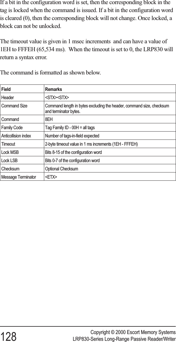 If a bit in the configuration word is set, then the corresponding block in thetag is locked when the command is issued. If a bit in the configuration wordis cleared (0), then the corresponding block will not change. Once locked, ablock can not be unlocked.The timeout value is given in 1 msec increments and can have a value of1EH to FFFEH (65,534 ms). When the timeout is set to 0, the LRP830 willreturn a syntax error.The command is formatted as shown below.Field RemarksHeader &lt;STX&gt;&lt;STX&gt;Command Size Command length in bytes excluding the header, command size, checksumand terminator bytes.Command 8EHFamily Code Tag Family ID - 00H = all tagsAnticollision index Number of tags-in-field expectedTimeout 2-byte timeout value in 1 ms increments (1EH - FFFEH)Lock MSB Bits 8-15 of the configuration wordLock LSB Bits 0-7 of the configuration wordChecksum Optional ChecksumMessage Terminator &lt;ETX&gt;Copyright © 2000 Escort Memory Systems128 LRP830-Series Long-Range Passive Reader/Writer
