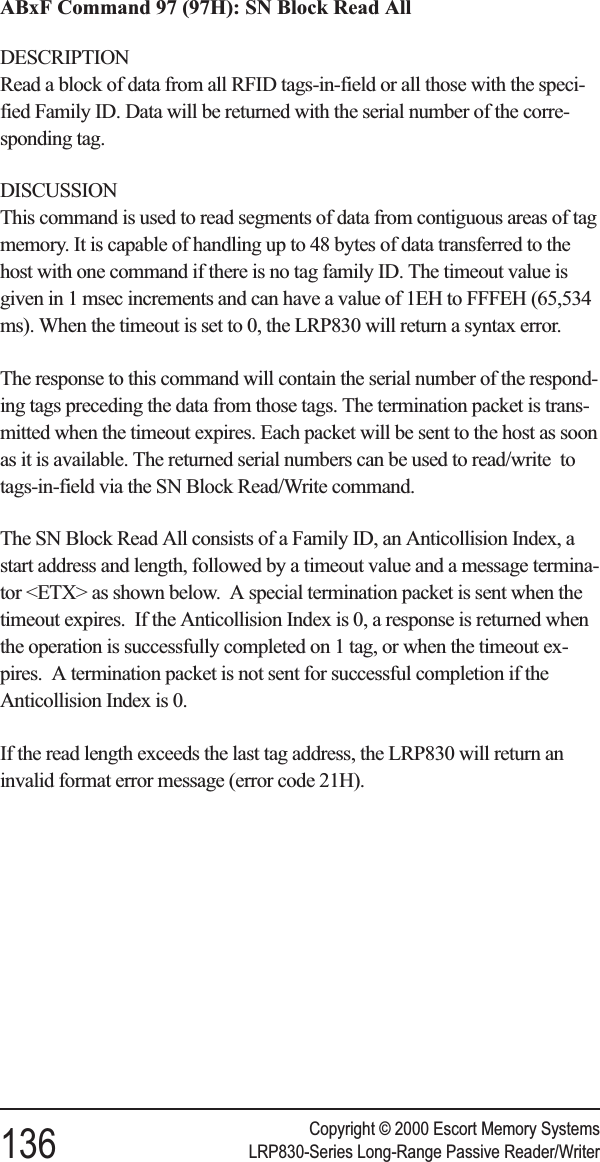 ABxF Command 97 (97H): SN Block Read AllDESCRIPTIONRead a block of data from all RFID tags-in-field or all those with the speci-fied Family ID. Data will be returned with the serial number of the corre-sponding tag.DISCUSSIONThis command is used to read segments of data from contiguous areas of tagmemory. It is capable of handling up to 48 bytes of data transferred to thehost with one command if there is no tag family ID. The timeout value isgiven in 1 msec increments and can have a value of 1EH to FFFEH (65,534ms). When the timeout is set to 0, the LRP830 will return a syntax error.The response to this command will contain the serial number of the respond-ing tags preceding the data from those tags. The termination packet is trans-mitted when the timeout expires. Each packet will be sent to the host as soonas it is available. The returned serial numbers can be used to read/write totags-in-field via the SN Block Read/Write command.The SN Block Read All consists of a Family ID, an Anticollision Index, astart address and length, followed by a timeout value and a message termina-tor &lt;ETX&gt; as shown below. A special termination packet is sent when thetimeout expires. If the Anticollision Index is 0, a response is returned whenthe operation is successfully completed on 1 tag, or when the timeout ex-pires. A termination packet is not sent for successful completion if theAnticollision Index is 0.If the read length exceeds the last tag address, the LRP830 will return aninvalid format error message (error code 21H).Copyright © 2000 Escort Memory Systems136 LRP830-Series Long-Range Passive Reader/Writer