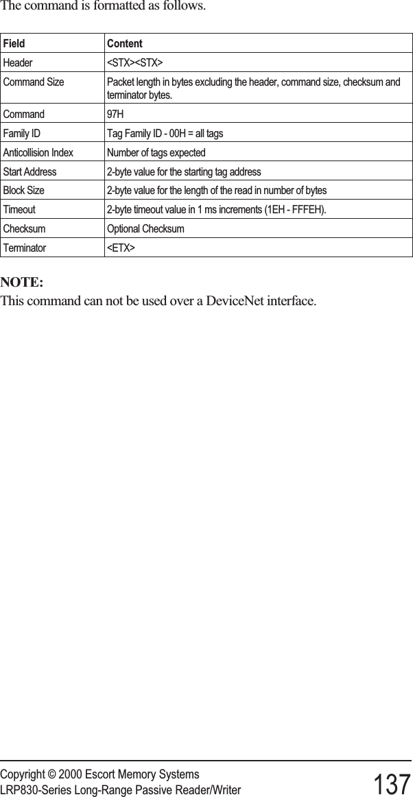 The command is formatted as follows.Field ContentHeader &lt;STX&gt;&lt;STX&gt;Command Size Packet length in bytes excluding the header, command size, checksum andterminator bytes.Command 97HFamily ID Tag Family ID - 00H = all tagsAnticollision Index Number of tags expectedStart Address 2-byte value for the starting tag addressBlock Size 2-byte value for the length of the read in number of bytesTimeout 2-byte timeout value in 1 ms increments (1EH - FFFEH).Checksum Optional ChecksumTerminator &lt;ETX&gt;NOTE:This command can not be used over a DeviceNet interface.Copyright © 2000 Escort Memory SystemsLRP830-Series Long-Range Passive Reader/Writer 137