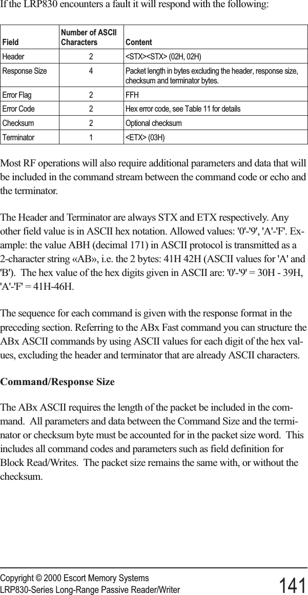 If the LRP830 encounters a fault it will respond with the following:FieldNumber of ASCIICharacters ContentHeader 2 &lt;STX&gt;&lt;STX&gt; (02H, 02H)Response Size 4 Packet length in bytes excluding the header, response size,checksum and terminator bytes.Error Flag 2 FFHError Code 2 Hex error code, see Table 11 for detailsChecksum 2 Optional checksumTerminator 1 &lt;ETX&gt; (03H)Most RF operations will also require additional parameters and data that willbe included in the command stream between the command code or echo andthe terminator.The Header and Terminator are always STX and ETX respectively. Anyother field value is in ASCII hex notation. Allowed values: &apos;0&apos;-&apos;9&apos;, &apos;A&apos;-&apos;F&apos;. Ex-ample: the value ABH (decimal 171) in ASCII protocol is transmitted as a2-character string «AB», i.e. the 2 bytes: 41H 42H (ASCII values for &apos;A&apos; and&apos;B&apos;). The hex value of the hex digits given in ASCII are: &apos;0&apos;-&apos;9&apos; = 30H - 39H,&apos;A&apos;-&apos;F&apos; = 41H-46H.The sequence for each command is given with the response format in thepreceding section. Referring to the ABx Fast command you can structure theABx ASCII commands by using ASCII values for each digit of the hex val-ues, excluding the header and terminator that are already ASCII characters.Command/Response SizeThe ABx ASCII requires the length of the packet be included in the com-mand. All parameters and data between the Command Size and the termi-nator or checksum byte must be accounted for in the packet size word. Thisincludes all command codes and parameters such as field definition forBlock Read/Writes. The packet size remains the same with, or without thechecksum.Copyright © 2000 Escort Memory SystemsLRP830-Series Long-Range Passive Reader/Writer 141