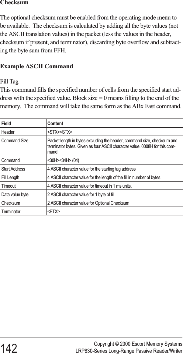 ChecksumThe optional checksum must be enabled from the operating mode menu tobe available. The checksum is calculated by adding all the byte values (notthe ASCII translation values) in the packet (less the values in the header,checksum if present, and terminator), discarding byte overflow and subtract-ing the byte sum from FFH.Example ASCII CommandFill TagThis command fills the specified number of cells from the specified start ad-dress with the specified value. Block size = 0 means filling to the end of thememory. The command will take the same form as the ABx Fast command.Field ContentHeader &lt;STX&gt;&lt;STX&gt;Command Size Packet length in bytes excluding the header, command size, checksum andterminator bytes. Given as four ASCII character value. 0008H for this com-mandCommand &lt;30H&gt;&lt;34H&gt; (04)Start Address 4 ASCII character value for the starting tag addressFill Length 4 ASCII character value for the length of the fill in number of bytesTimeout 4 ASCII character value for timeout in 1 ms units.Data value byte 2 ASCII character value for 1 byte of fillChecksum 2 ASCII character value for Optional ChecksumTerminator &lt;ETX&gt;Copyright © 2000 Escort Memory Systems142 LRP830-Series Long-Range Passive Reader/Writer