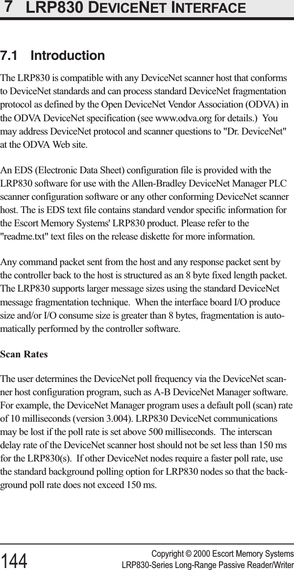 7LRP830 DEVICENET INTERFACE7.1 IntroductionThe LRP830 is compatible with any DeviceNet scanner host that conformsto DeviceNet standards and can process standard DeviceNet fragmentationprotocol as defined by the Open DeviceNet Vendor Association (ODVA) inthe ODVA DeviceNet specification (see www.odva.org for details.) Youmay address DeviceNet protocol and scanner questions to &quot;Dr. DeviceNet&quot;at the ODVA Web site.An EDS (Electronic Data Sheet) configuration file is provided with theLRP830 software for use with the Allen-Bradley DeviceNet Manager PLCscanner configuration software or any other conforming DeviceNet scannerhost. The is EDS text file contains standard vendor specific information forthe Escort Memory Systems&apos; LRP830 product. Please refer to the&quot;readme.txt&quot; text files on the release diskette for more information.Any command packet sent from the host and any response packet sent bythe controller back to the host is structured as an 8 byte fixed length packet.The LRP830 supports larger message sizes using the standard DeviceNetmessage fragmentation technique. When the interface board I/O producesize and/or I/O consume size is greater than 8 bytes, fragmentation is auto-matically performed by the controller software.Scan RatesThe user determines the DeviceNet poll frequency via the DeviceNet scan-ner host configuration program, such as A-B DeviceNet Manager software.For example, the DeviceNet Manager program uses a default poll (scan) rateof 10 milliseconds (version 3.004). LRP830 DeviceNet communicationsmay be lost if the poll rate is set above 500 milliseconds. The interscandelay rate of the DeviceNet scanner host should not be set less than 150 msfor the LRP830(s). If other DeviceNet nodes require a faster poll rate, usethe standard background polling option for LRP830 nodes so that the back-ground poll rate does not exceed 150 ms.Copyright © 2000 Escort Memory Systems144 LRP830-Series Long-Range Passive Reader/Writer