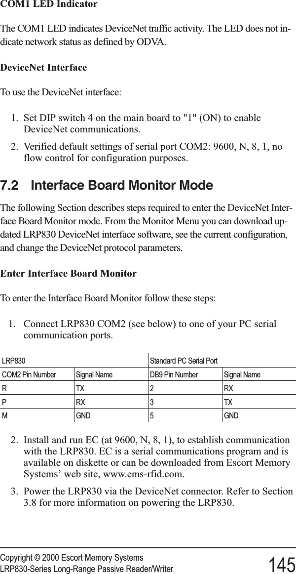 COM1 LED IndicatorThe COM1 LED indicates DeviceNet traffic activity. The LED does not in-dicate network status as defined by ODVA.DeviceNet InterfaceTo use the DeviceNet interface:1. Set DIP switch 4 on the main board to &quot;1&quot; (ON) to enableDeviceNet communications.2. Verified default settings of serial port COM2: 9600, N, 8, 1, noflow control for configuration purposes.7.2 Interface Board Monitor ModeThe following Section describes steps required to enter the DeviceNet Inter-face Board Monitor mode. From the Monitor Menu you can download up-dated LRP830 DeviceNet interface software, see the current configuration,and change the DeviceNet protocol parameters.Enter Interface Board MonitorTo enter the Interface Board Monitor follow these steps:1. Connect LRP830 COM2 (see below) to one of your PC serialcommunication ports.LRP830 Standard PC Serial PortCOM2 Pin Number Signal Name DB9 Pin Number Signal NameRTX2 RXPRX3TXM GND 5 GND2. Install and run EC (at 9600, N, 8, 1), to establish communicationwith the LRP830. EC is a serial communications program and isavailable on diskette or can be downloaded from Escort MemorySystems’ web site, www.ems-rfid.com.3. Power the LRP830 via the DeviceNet connector. Refer to Section3.8 for more information on powering the LRP830.Copyright © 2000 Escort Memory SystemsLRP830-Series Long-Range Passive Reader/Writer 145