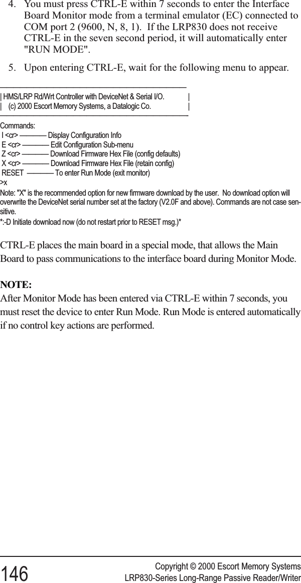 4. You must press CTRL-E within 7 seconds to enter the InterfaceBoard Monitor mode from a terminal emulator (EC) connected toCOM port 2 (9600, N, 8, 1). If the LRP830 does not receiveCTRL-E in the seven second period, it will automatically enter&quot;RUN MODE&quot;.5. Upon entering CTRL-E, wait for the following menu to appear.————————————————————————————| HMS/LRP Rd/Wrt Controller with DeviceNet &amp; Serial I/O. || (c) 2000 Escort Memory Systems, a Datalogic Co. |————————————————————————————-Commands:I &lt;cr&gt; ———— Display Configuration InfoE &lt;cr&gt; ———— Edit Configuration Sub-menuZ &lt;cr&gt; ———— Download Firmware Hex File (config defaults)X &lt;cr&gt; ———— Download Firmware Hex File (retain config)RESET ———— To enter Run Mode (exit monitor)&gt;xNote: &quot;X&quot; is the recommended option for new firmware download by the user. No download option willoverwrite the DeviceNet serial number set at the factory (V2.0F and above). Commands are not case sen-sitive.*:-D Initiate download now (do not restart prior to RESET msg.)*CTRL-E places the main board in a special mode, that allows the MainBoard to pass communications to the interface board during Monitor Mode.NOTE:After Monitor Mode has been entered via CTRL-E within 7 seconds, youmust reset the device to enter Run Mode. Run Mode is entered automaticallyif no control key actions are performed.Copyright © 2000 Escort Memory Systems146 LRP830-Series Long-Range Passive Reader/Writer