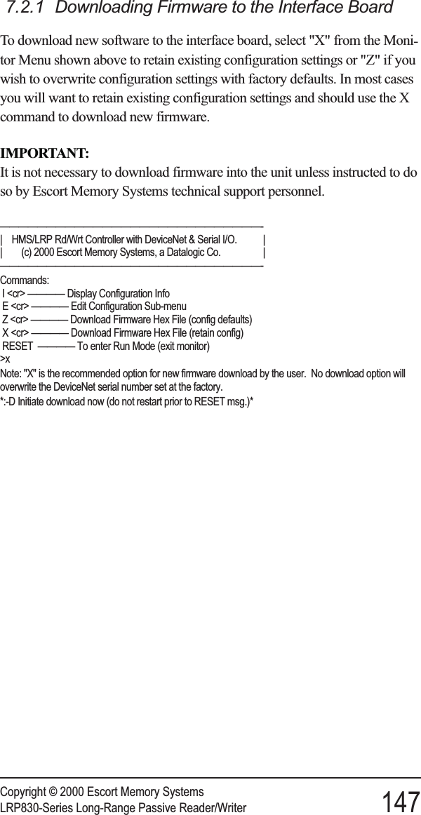 7.2.1 Downloading Firmware to the Interface BoardTo download new software to the interface board, select &quot;X&quot; from the Moni-tor Menu shown above to retain existing configuration settings or &quot;Z&quot; if youwish to overwrite configuration settings with factory defaults. In most casesyou will want to retain existing configuration settings and should use the Xcommand to download new firmware.IMPORTANT:It is not necessary to download firmware into the unit unless instructed to doso by Escort Memory Systems technical support personnel.————————————————————————————-| HMS/LRP Rd/Wrt Controller with DeviceNet &amp; Serial I/O. || (c) 2000 Escort Memory Systems, a Datalogic Co. |————————————————————————————-Commands:I &lt;cr&gt; ———— Display Configuration InfoE &lt;cr&gt; ———— Edit Configuration Sub-menuZ &lt;cr&gt; ———— Download Firmware Hex File (config defaults)X &lt;cr&gt; ———— Download Firmware Hex File (retain config)RESET ———— To enter Run Mode (exit monitor)&gt;xNote: &quot;X&quot; is the recommended option for new firmware download by the user. No download option willoverwrite the DeviceNet serial number set at the factory.*:-D Initiate download now (do not restart prior to RESET msg.)*Copyright © 2000 Escort Memory SystemsLRP830-Series Long-Range Passive Reader/Writer 147