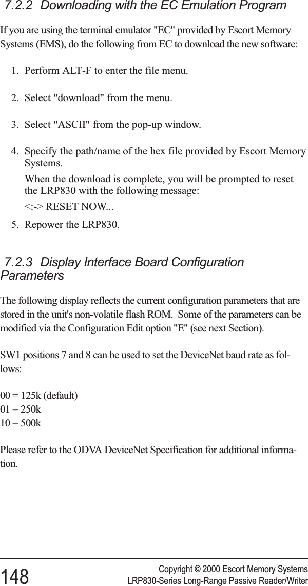 7.2.2 Downloading with the EC Emulation ProgramIf you are using the terminal emulator &quot;EC&quot; provided by Escort MemorySystems (EMS), do the following from EC to download the new software:1. Perform ALT-F to enter the file menu.2. Select &quot;download&quot; from the menu.3. Select &quot;ASCII&quot; from the pop-up window.4. Specify the path/name of the hex file provided by Escort MemorySystems.When the download is complete, you will be prompted to resetthe LRP830 with the following message:&lt;:-&gt; RESET NOW...5. Repower the LRP830.7.2.3 Display Interface Board ConfigurationParametersThe following display reflects the current configuration parameters that arestored in the unit&apos;s non-volatile flash ROM. Some of the parameters can bemodified via the Configuration Edit option &quot;E&quot; (see next Section).SW1 positions 7 and 8 can be used to set the DeviceNet baud rate as fol-lows:00 = 125k (default)01 = 250k10 = 500kPlease refer to the ODVA DeviceNet Specification for additional informa-tion.Copyright © 2000 Escort Memory Systems148 LRP830-Series Long-Range Passive Reader/Writer