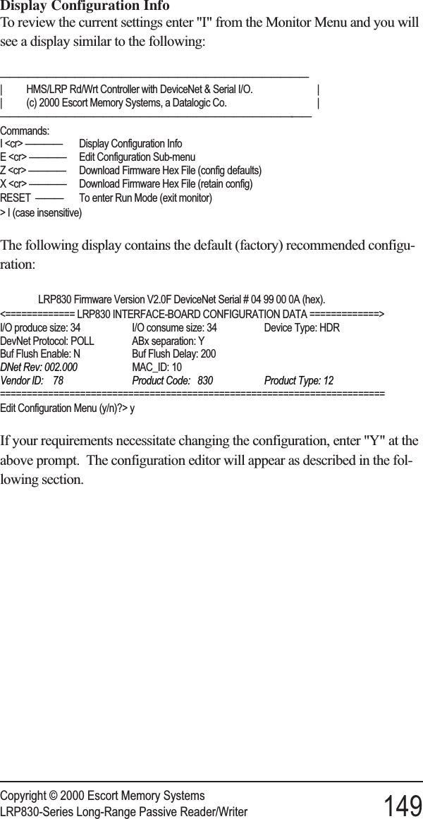 Display Configuration InfoTo review the current settings enter &quot;I&quot; from the Monitor Menu and you willsee a display similar to the following:—————————————————————————————————| HMS/LRP Rd/Wrt Controller with DeviceNet &amp; Serial I/O. || (c) 2000 Escort Memory Systems, a Datalogic Co. |———————————————————————————————-——Commands:I &lt;cr&gt; ———— Display Configuration InfoE &lt;cr&gt; ———— Edit Configuration Sub-menuZ &lt;cr&gt; ———— Download Firmware Hex File (config defaults)X &lt;cr&gt; ———— Download Firmware Hex File (retain config)RESET ——— To enter Run Mode (exit monitor)&gt; I (case insensitive)The following display contains the default (factory) recommended configu-ration:LRP830 Firmware Version V2.0F DeviceNet Serial # 04 99 00 0A (hex).&lt;============= LRP830 INTERFACE-BOARD CONFIGURATION DATA =============&gt;I/O produce size: 34 I/O consume size: 34 Device Type: HDRDevNet Protocol: POLL ABx separation: YBuf Flush Enable: N Buf Flush Delay: 200DNet Rev: 002.000 MAC_ID: 10Vendor ID: 78 Product Code: 830 Product Type: 12========================================================================Edit Configuration Menu (y/n)?&gt; yIf your requirements necessitate changing the configuration, enter &quot;Y&quot; at theabove prompt. The configuration editor will appear as described in the fol-lowing section.Copyright © 2000 Escort Memory SystemsLRP830-Series Long-Range Passive Reader/Writer 149