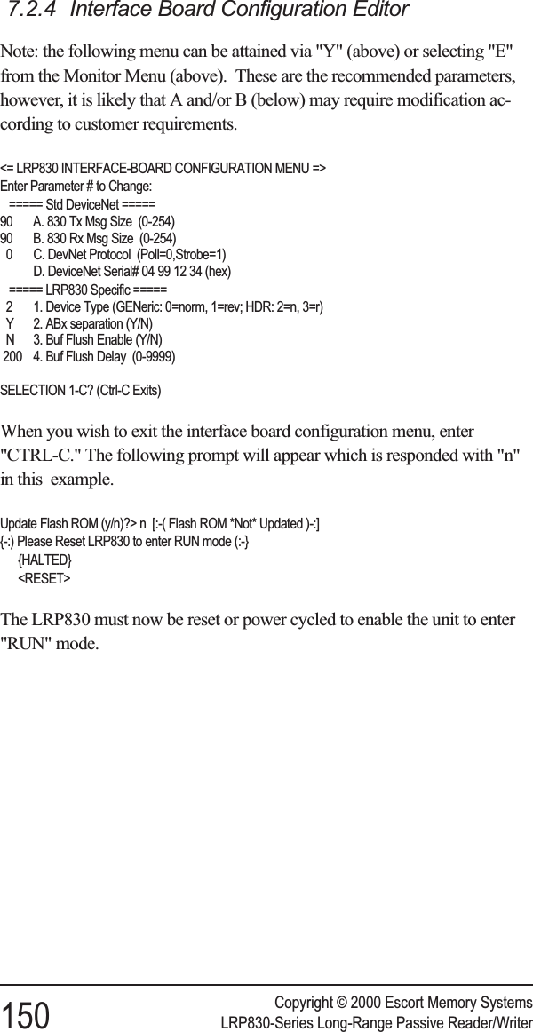 7.2.4 Interface Board Configuration EditorNote: the following menu can be attained via &quot;Y&quot; (above) or selecting &quot;E&quot;from the Monitor Menu (above). These are the recommended parameters,however, it is likely that A and/or B (below) may require modification ac-cording to customer requirements.&lt;= LRP830 INTERFACE-BOARD CONFIGURATION MENU =&gt;Enter Parameter # to Change:===== Std DeviceNet =====90 A. 830 Tx Msg Size (0-254)90 B. 830 Rx Msg Size (0-254)0 C. DevNet Protocol (Poll=0,Strobe=1)D. DeviceNet Serial# 04 99 12 34 (hex)===== LRP830 Specific =====2 1. Device Type (GENeric: 0=norm, 1=rev; HDR: 2=n, 3=r)Y 2. ABx separation (Y/N)N 3. Buf Flush Enable (Y/N)200 4. Buf Flush Delay (0-9999)SELECTION 1-C? (Ctrl-C Exits)When you wish to exit the interface board configuration menu, enter&quot;CTRL-C.&quot; The following prompt will appear which is responded with &quot;n&quot;in this example.Update Flash ROM (y/n)?&gt; n [:-( Flash ROM *Not* Updated )-:]{-:) Please Reset LRP830 to enter RUN mode (:-}{HALTED}&lt;RESET&gt;The LRP830 must now be reset or power cycled to enable the unit to enter&quot;RUN&quot; mode.Copyright © 2000 Escort Memory Systems150 LRP830-Series Long-Range Passive Reader/Writer