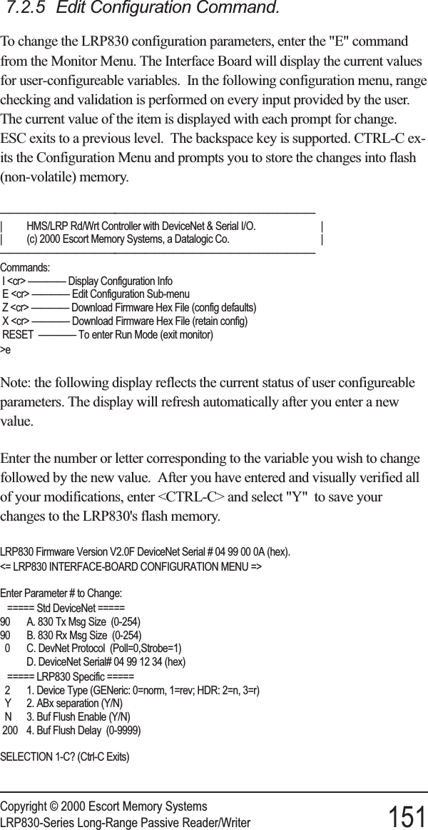 7.2.5 Edit Configuration Command.To change the LRP830 configuration parameters, enter the &quot;E&quot; commandfrom the Monitor Menu. The Interface Board will display the current valuesfor user-configureable variables. In the following configuration menu, rangechecking and validation is performed on every input provided by the user.The current value of the item is displayed with each prompt for change.ESC exits to a previous level. The backspace key is supported. CTRL-C ex-its the Configuration Menu and prompts you to store the changes into flash(non-volatile) memory.————————————-—————————————————————| HMS/LRP Rd/Wrt Controller with DeviceNet &amp; Serial I/O. || (c) 2000 Escort Memory Systems, a Datalogic Co. |————————————-—————————————————————Commands:I &lt;cr&gt; ———— Display Configuration InfoE &lt;cr&gt; ———— Edit Configuration Sub-menuZ &lt;cr&gt; ———— Download Firmware Hex File (config defaults)X &lt;cr&gt; ———— Download Firmware Hex File (retain config)RESET ———— To enter Run Mode (exit monitor)&gt;eNote: the following display reflects the current status of user configureableparameters. The display will refresh automatically after you enter a newvalue.Enter the number or letter corresponding to the variable you wish to changefollowed by the new value. After you have entered and visually verified allof your modifications, enter &lt;CTRL-C&gt; and select &quot;Y&quot; to save yourchanges to the LRP830&apos;s flash memory.LRP830 Firmware Version V2.0F DeviceNet Serial # 04 99 00 0A (hex).&lt;= LRP830 INTERFACE-BOARD CONFIGURATION MENU =&gt;Enter Parameter # to Change:===== Std DeviceNet =====90 A. 830 Tx Msg Size (0-254)90 B. 830 Rx Msg Size (0-254)0 C. DevNet Protocol (Poll=0,Strobe=1)D. DeviceNet Serial# 04 99 12 34 (hex)===== LRP830 Specific =====2 1. Device Type (GENeric: 0=norm, 1=rev; HDR: 2=n, 3=r)Y 2. ABx separation (Y/N)N 3. Buf Flush Enable (Y/N)200 4. Buf Flush Delay (0-9999)SELECTION 1-C? (Ctrl-C Exits)Copyright © 2000 Escort Memory SystemsLRP830-Series Long-Range Passive Reader/Writer 151